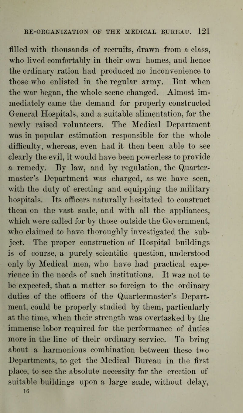 filled with thousands of recruits, drawn from a class, who lived comfortably in their own homes, and hence the ordinary ration had produced no inconvenience to those who enlisted in the regular army. But when the war began, the whole scene changed. Almost im- mediately came the demand for properly constructed General Hospitals, and a suitable alimentation, for the newly raised volunteers. The Medical Department was in popular estimation responsible for the whole difficulty, whereas, even had it then been able to see clearly the evil, it would have been powerless to provide a remedy. By law, and by regulation, the Quarter- master’s Department was charged, as we have seen, with the duty of erecting and equipping the military hospitals. Its officers naturally hesitated to construct them on the vast scale, and with all the appliances, which were called for by those outside the Government, who claimed to have thoroughly investigated the sub- ject. The proper construction of Hospital buildings is of course, a purely scientific question, understood only by Medical men, who have had practical expe- rience in the needs of such institutions. It was not to be expected, that a matter so foreign to the ordinary duties of the officers of the Quartermaster’s Depart- ment, could be properly studied by them, particularly at the time, when their strength was overtasked by the immense labor required for the performance of duties more in the line of their ordinary service. To bring about a harmonious combination between these two Departments, to get the Medical Bureau in the first- place, to see the absolute necessity for the erection of suitable buildings upon a large scale, without delay, 16