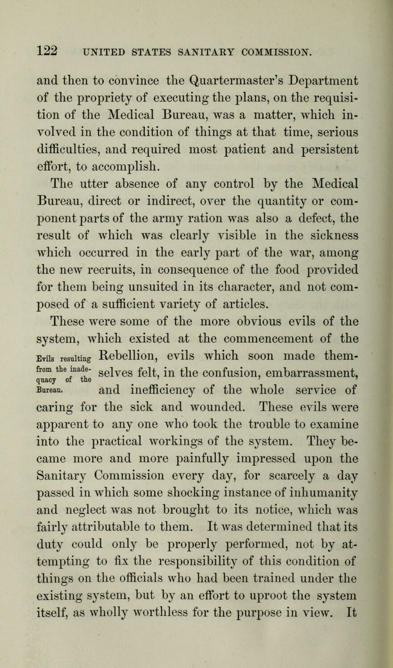 and then to convince the Quartermaster’s Department of the propriety of executing the plans, on the requisi- tion of the Medical Bureau, was a matter, which in- volved in the condition of things at that time, serious difficulties, and required most patient and persistent effort, to accomplish. The utter absence of any control by the Medical Bureau, direct or indirect, over the quantity or com- ponent parts of the army ration was also a defect, the result of which was clearly visible in the sickness which occurred in the early part of the war, among the new recruits, in consequence of the food provided for them being unsuited in its character, and not com- posed of a sufficient variety of articles. These were some of the more obvious evils of the system, which existed at the commencement of the Evils resulting Rebellion, evils which soon made them- from the made- seives felt, in the confusion, embarrassment, Bureau. and inefficiency of the whole service of caring for the sick and wounded. These evils were apparent to any one who took the trouble to examine into the practical workings of the system. They be- came more and more painfully impressed upon the Sanitary Commission every day, for scarcely a day passed in which some shocking instance of inhumanity and neglect was not brought to its notice, which was fairly attributable to them. It was determined that its duty could only be properly performed, not by at- tempting to fix the responsibility of this condition of things on the officials who had been trained under the existing system, but by an effort to uproot the system itself, as wholly worthless for the purpose in view. It