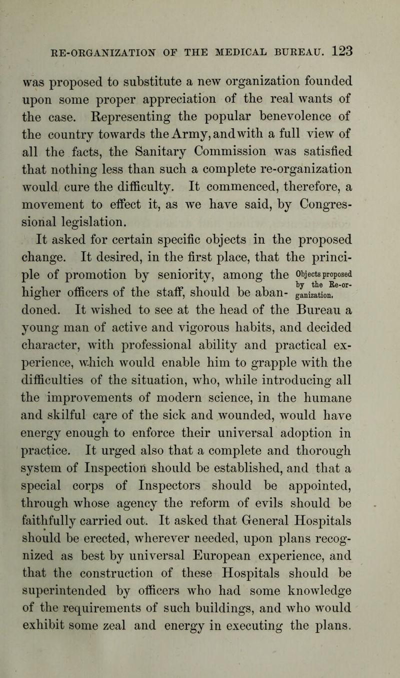 was proposed to substitute a new organization founded upon some proper appreciation of the real Avants of the case. Representing the popular benevolence of the country towards the Army, and with a full view of all the facts, the Sanitary Commission was satisfied that nothing less than such a complete re-organization would cure the difficulty. It commenced, therefore, a movement to effect it, as we have said, by Congres- sional legislation. It asked for certain specific objects in the proposed change. It desired, in the first place, that the princi- ple of promotion by seniority, among the objects proposed higher officers of the staff, should be aban- gLizttLf6 °r doned. It wished to see at the head of the Bureau a young man of active and vigorous habits, and decided character, with professional ability and practical ex- perience, which would enable him to grapple with the difficulties of the situation, who, while introducing all the improvements of modern science, in the humane and skilful care of the sick and wounded, would have energy enough to enforce their universal adoption in practice. It urged also that a complete and thorough system of Inspection should be established, and that a special corps of Inspectors should be appointed, through whose agency the reform of evils should be faithfully carried out. It asked that General Hospitals should be erected, wherever needed, upon plans recog- nized as best by universal European experience, and that the construction of these Hospitals should be superintended by officers who had some knowledge of the requirements of such buildings, and who would exhibit some zeal and energy in executing the plans.