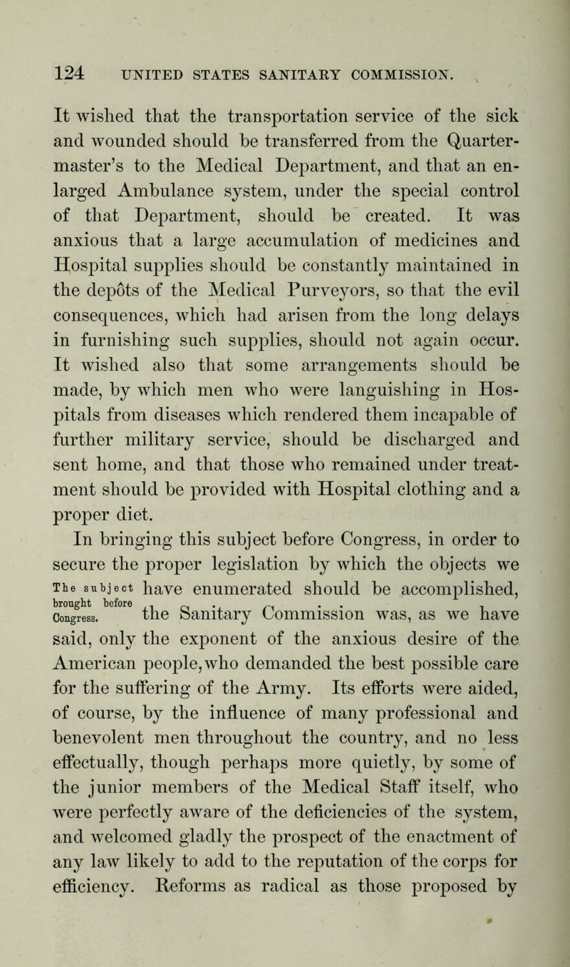 It wished that the transportation service of the sick and wounded should be transferred from the Quarter- master’s to the Medical Department, and that an en- larged Ambulance system, under the special control of that Department, should be created. It was anxious that a large accumulation of medicines and Hospital supplies should be constantly maintained in the depots of the Medical Purveyors, so that the evil consequences, which had arisen from the long delays in furnishing such supplies, should not again occur. It wished also that some arrangements should he made, by which men who were languishing in Hos- pitals from diseases which rendered them incapable of further military service, should be discharged and sent home, and that those who remained under treat- ment should be provided with Hospital clothing and a proper diet. In bringing this subject before Congress, in order to secure the proper legislation by which the objects we The subject have enumerated should be accomplished, Congress. the Sanitary Commission was, as we have said, only the exponent of the anxious desire of the American people, who demanded the best possible care for the suffering of the Army. Its efforts were aided, of course, by the influence of many professional and benevolent men throughout the country, and no less effectually, though perhaps more quietly, by some of the junior members of the Medical Staff itself, who were perfectly aware of the deficiencies of the system, and welcomed gladly the prospect of the enactment of any law likely to add to the reputation of the corps for efficiency. Reforms as radical as those proposed by