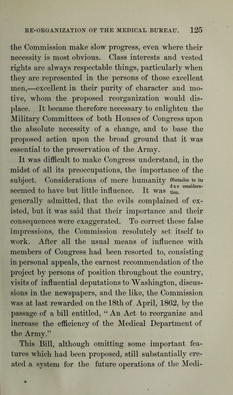 the Commission make slow progress, even where their necessity is most obvious. Class interests and vested rights are always respectable things, particularly when they are represented in the persons of those excellent men,—excellent in their purity of character and mo- tive, whom the proposed reorganization would dis- place. It became therefore necessary to enlighten the Military Committees of both Houses of Congress upon the absolute necessity of a change, and to base the proposed action upon the broad ground that it was essential to the preservation of the Army. It was difficult to make Congress understand, in the midst of all its preoccupations, the importance of the subject. Considerations of mere humanity obstacles to its d n 6 considera- seemed to have but little influence. It was tion. generally admitted, that the evils complained of ex- isted, but it was said that their importance and their consequences were exaggerated. To correct these false impressions, the Commission resolutely set itself to work. After all the usual means of influence with members of Congress had been resorted to, consisting in personal appeals, the earnest recommendation of the project by persons of position throughout the country, visits of influential deputations to Washington, discus- sions in the newspapers, and the like, the Commission was at last rewarded on the 18th of April, 1862, by the passage of a bill entitled, “ An Act to reorganize and increase the efficiency of the Medical Department of the Army.” This Bill, although omitting some important fea- tures which had been proposed, still substantially cre- ated a system for the future operations of the Medi-