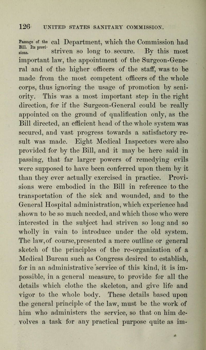Passage of the cal Department, which the Commission had sions. S Pr0V1 striven so long to. secure. By this most important law, the appointment of the Surgeon-Gene- ral and of the higher officers of the staff, was to be made from the most competent officers of the whole corps, thus ignoring the usage of promotion by seni- ority. This was a most important step in the right direction, for if the Surgeon-General could be really appointed on the ground of qualification only, as the Bill directed, an efficient head of the whole system was secured, and vast progress towards a satisfactory re- sult was made. Eight Medical Inspectors were also provided for by the Bill, and it may be here said in passing, that far larger powers of remedying evils were supposed to have been conferred upon them by it than they ever actually exercised in practice. Provi- sions were embodied in the Bill in reference to the transportation of the sick and wounded, and to the General Hospital administration, which experience had shown to be so much needed, and which those who were interested in the subject had striven so long and so wholly in vain to introduce under the old system. The law, of course, presented a mere outline or general sketch of the principles of the re-organization of a Medical Bureau such as Congress desired to establish, for in an administrative service of this kind, it is im- possible, in a general measure, to provide for all the details which clothe the skeleton, and give life and vigor to the whole body. These details based upon the general principle of the law, must be the work of him who administers the service, so that on him de- volves a task for any practical purpose quite as im-