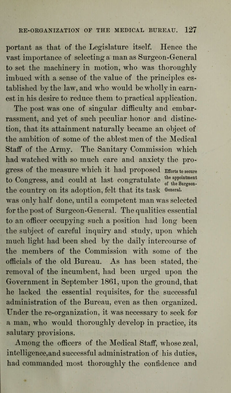 portant as that of the Legislature itself. Hence the vast importance of selecting a man as Surgeon-General to set the machinery in motion, who was thoroughly imbued with a sense of the value of the principles es- tablished by the law, and who would be wholly in earn- est in his desire to reduce them to practical application. The post was one of singular difficulty and embar- rassment, and yet of such peculiar honor and distinc- tion, that its attainment naturally became an object of the ambition of some of the ablest men of the Medical Staff of the Army. The Sanitary Commission which had watched with so much care and anxiety the pro- gress of the measure which it had proposed Efforts to secure to Congress, and could at last congratulate the country on its adoption, felt that its task General, was only half done, until a competent man was selected for the post of Surgeon-General. The qualities essential to an officer occupying such a position had long been the subject of careful inquiry and study, upon which much light had been shed by the daily intercourse of the members of the Commission with some of the officials of the old Bureau. As has been stated, the removal of the incumbent, had been urged upon the Government in September 1861, upon the ground, that he lacked the essential requisites, for the successful administration of the Bureau, even as then organized. Under the re-organization, it was necessary to seek for a man, who would thoroughly develop in practice, its salutary provisions. Among the officers of the Medical Staff, whose zeal, intelligence,and successful administration of his duties, had commanded most thoroughly the confidence and