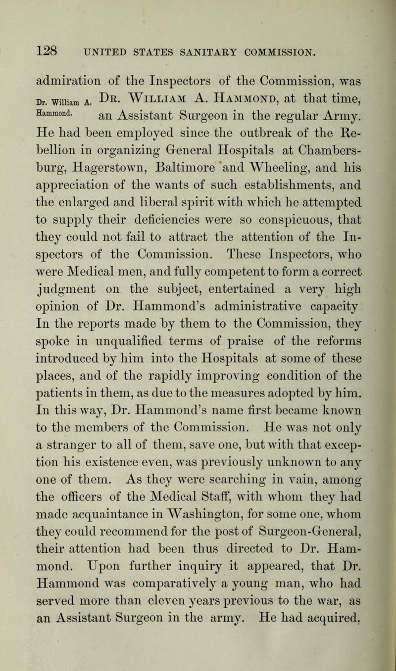 admiration of the Inspectors of the Commission, was Dr. wmiam a. Dr. William A. Hammond, at that time, Hammond. an Assistant Surgeon in the regular Army. He had been employed since the outbreak of the Re- bellion in organizing General Hospitals at Chambers- burg, Hagerstown, Baltimore ’and Wheeling, and his appreciation of the wants of such establishments, and the enlarged and liberal spirit with which he attempted to supply their deficiencies were so conspicuous, that they could not fail to attract the attention of the In- spectors of the Commission. These Inspectors, who were Medical men, and fully competent to form a correct judgment on the subject, entertained a very high opinion of Dr. Hammond’s administrative capacity In the reports made by them to the Commission, they spoke in unqualified terms of praise of the reforms introduced by him into the Hospitals at some of these places, and of the rapidly improving condition of the patients in them, as due to the measures adopted by him. In this way, Dr. Hammond’s name first became known to the members of the Commission. He was not only a stranger to all of them, save one, but with that excep- tion his existence even, was previously unknown to any one of them. As they were searching in vain, among the officers of the Medical Staff, with whom they had made acquaintance in Washington, for some one, whom they could recommend for the post of Surgeon-General, their attention had been thus directed to Dr. Ham- mond. Upon further inquiry it appeared, that Dr. Hammond was comparatively a young man, who had served more than eleven years previous to the war, as an Assistant Surgeon in the army. He had acquired,