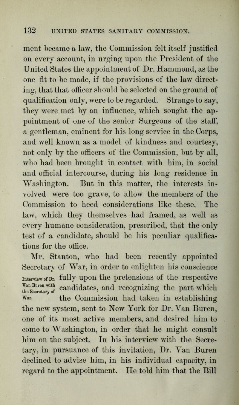ment became a law, the Commission felt itself justified on every account, in urging upon the President of the United States the appointment of Dr. Hammond, as the one fit to be made, if the provisions of the law direct- ing, that that officer should be selected on the ground of qualification only, were to be regarded. Strange to say, they were met by an influence, which sought the ap- pointment of one of the senior Surgeons of the staff, a gentleman, eminent for his long service in the Corps, and well known as a model of kindness and courtesy, not only by the officers of the Commission, but by all, who had been brought in contact with him, in social and official intercourse, during his long residence in Washington. But in this matter, the interests in- volved were too grave, to allow the members of the Commission to heed considerations like these. The law, which they themselves had framed, as well as every humane consideration, prescribed, that the only test of a candidate, should be his peculiar qualifica- tions for the office. Mr. Stanton, who had been recently appointed Secretary of War, in order to enlighten his conscience interview of Dr. fully upon the pretensions of the respective IieSeCTeto^rf candidates, and recognizing the part which War. the Commission had taken in establishing the new system, sent to New York for Dr. Van Buren, one of its most active members, and desired him to come to Washington, in order that he might consult him on the subject. In his interview with the Secre- tary, in pursuance of this invitation, Dr. Van Buren declined to advise him, in his individual capacity, in regard to the appointment. He told him that the Bill