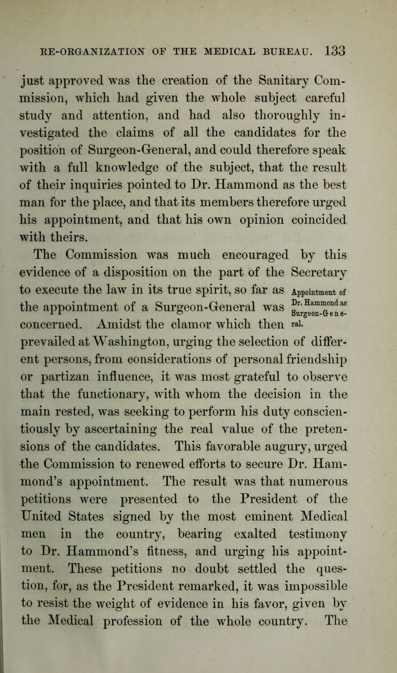 just approved was the creation of the Sanitary Com- mission, which had given the whole subject careful study and attention, and had also thoroughly in- vestigated the claims of all the candidates for the position of Surgeon-General, and could therefore speak with a full knowledge of the subject, that the result of their inquiries pointed to Dr. Hammond as the best man for the place, and that its members therefore urged his appointment, and that his own opinion coincided with theirs. The Commission was much encouraged by this evidence of a disposition on the part of the Secretary to execute the law in its true spirit, so far as Appointment of the appointment of a Surgeon-General was ®r-Hami^ondas concerned. Amidst the clamor which then *ai. prevailed at Washington, urging the selection of differ- ent persons, from considerations of personal friendship or partizan influence, it was most grateful to observe that the functionary, with whom the decision in the main rested, was seeking to perform his duty conscien- tiously by ascertaining the real value of the preten- sions of the candidates. This favorable augury, urged the Commission to renewed efforts to secure Dr. Ham- mond’s appointment. The result was that numerous petitions were presented to the President of the United States signed by the most eminent Medical men in the country, bearing exalted testimony to Dr. Hammond’s fitness, and urging his appoint- ment. These petitions no doubt settled the ques- tion, for, as the President remarked, it was impossible to resist the weight of evidence in his favor, given by the Medical profession of the whole country. The