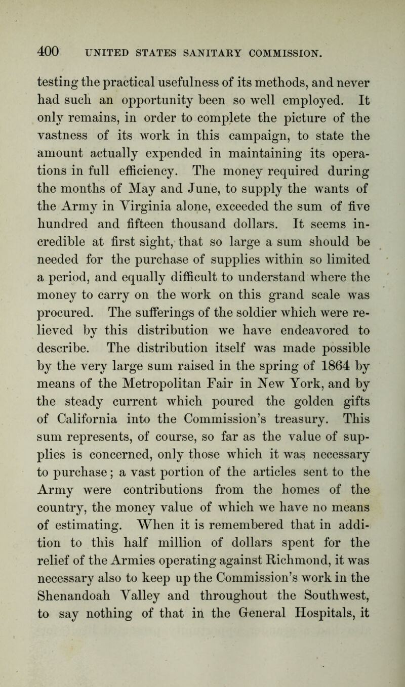 testing the practical usefulness of its methods, and never had such an opportunity been so well employed. It only remains, in order to complete the picture of the vastness of its work in this campaign, to state the amount actually expended in maintaining its opera- tions in full efficiency. The money required during the months of May and June, to supply the wants of the Army in Virginia alone, exceeded the sum of five hundred and fifteen thousand dollars. It seems in- credible at first sight, that so large a sum should be needed for the purchase of supplies within so limited a period, and equally difficult to understand where the money to carry on the work on this grand scale was procured. The sufferings of the soldier which were re- lieved by this distribution we have endeavored to describe. The distribution itself was made possible by the very large sum raised in the spring of 1864 by means of the Metropolitan Fair in New York, and by the steady current which poured the golden gifts of California into the Commission’s treasury. This sum represents, of course, so far as the value of sup- plies is concerned, only those which it was necessary to purchase; a vast portion of the articles sent to the Army were contributions from the homes of the country, the money value of which we have no means of estimating. When it is remembered that in addi- tion to this half million of dollars spent for the relief of the Armies operating against Richmond, it was necessary also to keep up the Commission’s work in the Shenandoah Valley and throughout the Southwest, to say nothing of that in the General Hospitals, it