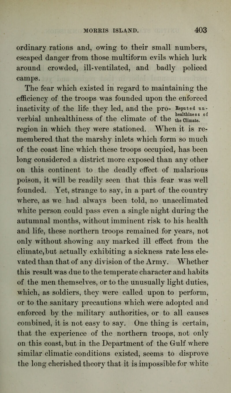 ordinary rations and, owing to their small numbers, escaped danger from those multiform evils which lurk around crowded, ill-ventilated, and badly policed camps. The fear which existed in regard to maintaining the efficiency of the troops was founded upon the enforced inactivity of the life they led, and the pro- Reputed un- verbial unhealthiness of the climate of the the climate, region in which they were stationed. When it is re- membered that the marshy inlets which form so much of the coast line which these troops occupied, has been long considered a district more exposed than any other on this continent to the deadly effect of malarious poison, it will be readily seen that this fear was well founded. Yet, strange to say, in a part of the country where, as we had always been told, no unacclimated white person could pass even a single night during the autumnal months, without imminent risk to his health and life, these northern troops remained for years, not only without showing any marked ill effect from the climate,but actually exhibiting a sickness rate less ele- vated than that of any division of the Army. Whether this result was due to the temperate character and habits of the men themselves, or to the unusually light duties, which, as soldiers, they were called upon to perform, or to the sanitary precautions wffiich were adopted and enforced by the military authorities, or to all causes combined, it is not easy to say. One thing is certain, that the experience of the northern troops, not only on this coast, but in the Department of the Gulf where similar climatic conditions existed, seems to disprove the long cherished theory that it is impossible for white