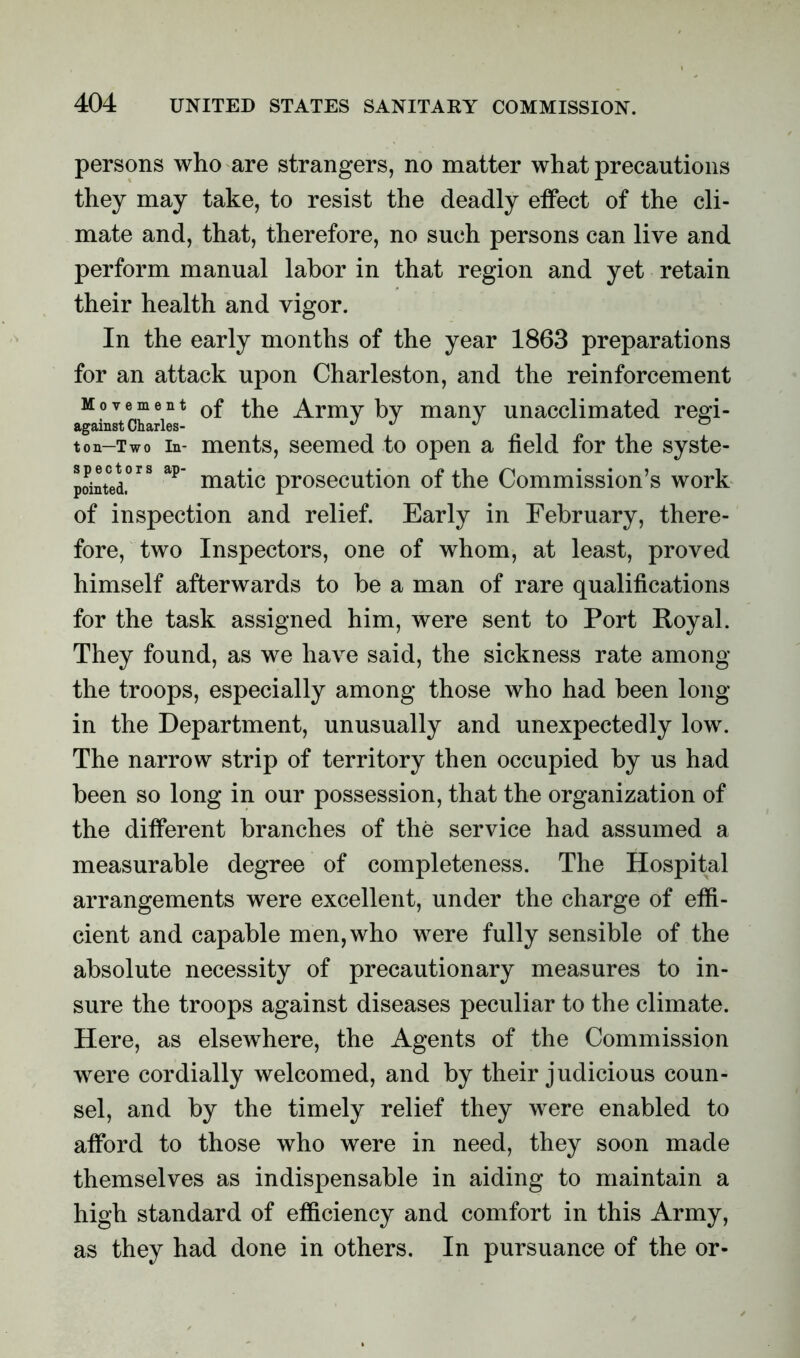 persons who are strangers, no matter what precautions they may take, to resist the deadly effect of the cli- mate and, that, therefore, no such persons can live and perform manual labor in that region and yet retain their health and vigor. In the early months of the year 1863 preparations for an attack upon Charleston, and the reinforcement Movement 0f the Army by many unacclimated regi- agamst Charles- J J J o t on-Two in- ments, seemed to open a field for the syste- pointed.0 ap niatic prosecution of the Commission’s work of inspection and relief. Early in February, there- fore, two Inspectors, one of whom, at least, proved himself afterwards to be a man of rare qualifications for the task assigned him, were sent to Port Royal. They found, as we have said, the sickness rate among the troops, especially among those who had been long- in the Department, unusually and unexpectedly low. The narrow strip of territory then occupied by us had been so long in our possession, that the organization of the different branches of the service had assumed a measurable degree of completeness. The Hospital arrangements were excellent, under the charge of effi- cient and capable men, who were fully sensible of the absolute necessity of precautionary measures to in- sure the troops against diseases peculiar to the climate. Here, as elsewhere, the Agents of the Commission were cordially welcomed, and by their judicious coun- sel, and by the timely relief they were enabled to afford to those who were in need, they soon made themselves as indispensable in aiding to maintain a high standard of efficiency and comfort in this Army, as they had done in others. In pursuance of the or-