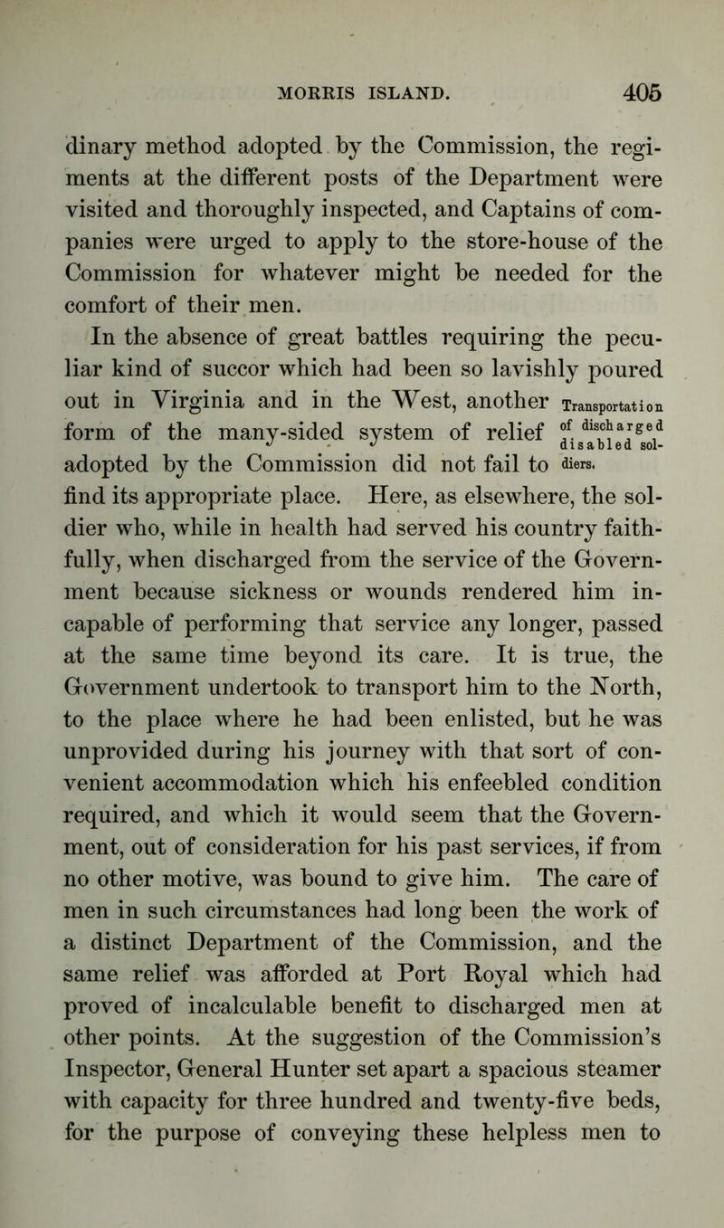 dinary method adopted by the Commission, the regi- ments at the different posts of the Department were visited and thoroughly inspected, and Captains of com- panies were urged to apply to the store-house of the Commission for whatever might be needed for the comfort of their men. In the absence of great battles requiring the pecu- liar kind of succor which had been so lavishly poured out in Virginia and in the West, another Transportation form of the many-sided system of relief f. dlsc^arsed adopted by the Commission did not fail to diers. find its appropriate place. Here, as elsewhere, the sol- dier who, while in health had served his country faith- fully, when discharged from the service of the Govern- ment because sickness or wounds rendered him in- capable of performing that service any longer, passed at the same time beyond its care. It is true, the Government undertook to transport him to the North, to the place where he had been enlisted, but he was unprovided during his journey with that sort of con- venient accommodation which his enfeebled condition required, and which it would seem that the Govern- ment, out of consideration for his past services, if from no other motive, was bound to give him. The care of men in such circumstances had long been the work of a distinct Department of the Commission, and the same relief was afforded at Port Royal which had proved of incalculable benefit to discharged men at other points. At the suggestion of the Commission’s Inspector, General Hunter set apart a spacious steamer with capacity for three hundred and twenty-five beds, for the purpose of conveying these helpless men to