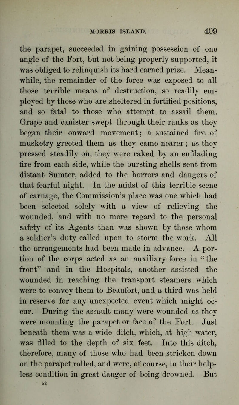 the parapet, succeeded in gaining possession of one angle of the Fort, but not being properly supported, it was obliged to relinquish its hard earned prize. Mean- while, the remainder of the force was exposed to all those terrible means of destruction, so readily em- ployed by those who are sheltered in fortified positions, and so fatal to those who attempt to assail them. Grape and canister swept through their ranks as they began their onward movement; a sustained fire of musketry greeted them as they came nearer; as they pressed steadily on, they were raked by an enfilading fire from each side, while the bursting shells sent from distant Sumter, added to the horrors and dangers of that fearful night. In the midst of this terrible scene of carnage, the Commission’s place was one which had been selected solely with a view of relieving the wounded, and with no more regard to the personal safety of its Agents than was shown by those whom a soldier’s duty called upon to storm the work. All the arrangements had been made in advance. A por- tion of the corps acted as an auxiliary force in “ the front” and in the Hospitals, another assisted the wounded in reaching the transport steamers which were to convey them to Beaufort, and a third was held in reserve for any unexpected event which might oc- cur. During the assault many were wounded as they were mounting the parapet or face of the Fort. Just beneath them was a wide ditch, which, at high water, was filled to the depth of six feet. Into this ditch, therefore, many of those who had been stricken down on the parapet rolled, and were, of course, in their help- less condition in great danger of being drowned. But 52