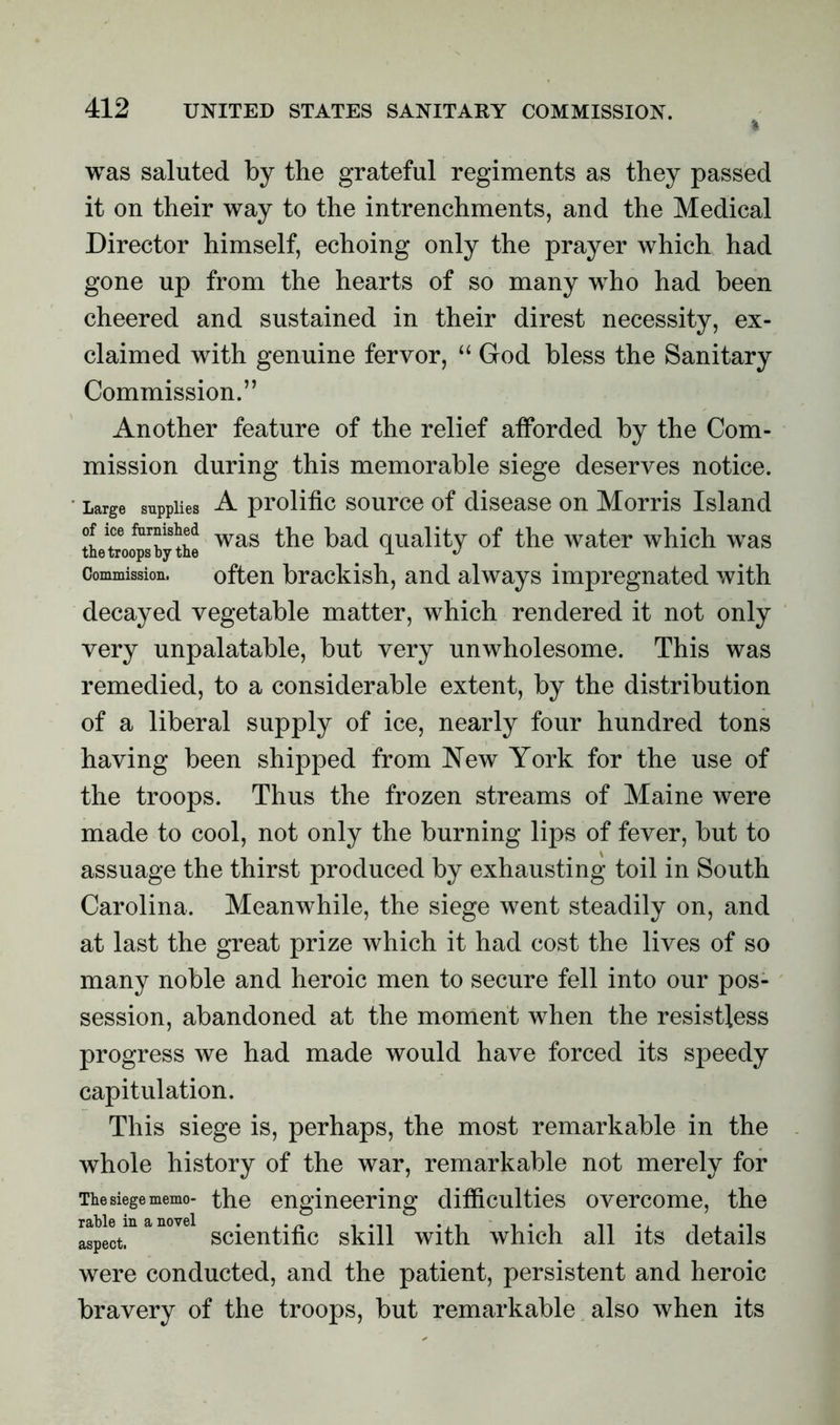 was saluted by the grateful regiments as they passed it on their way to the intrenchments, and the Medical Director himself, echoing only the prayer which had gone up from the hearts of so many who had been cheered and sustained in their direst necessity, ex- claimed with genuine fervor, “ God bless the Sanitary Commission.” Another feature of the relief afforded by the Com- mission during this memorable siege deserves notice. Large supplies A prolific source of disease on Morris Island tletroo^psbythe was ^ie ^a(l quality of the water which was Commission. often brackish, and always impregnated with decayed vegetable matter, which rendered it not only very unpalatable, but very unwholesome. This was remedied, to a considerable extent, by the distribution of a liberal supply of ice, nearly four hundred tons having been shipped from New York for the use of the troops. Thus the frozen streams of Maine were made to cool, not only the burning lips of fever, but to assuage the thirst produced by exhausting toil in South Carolina. Meanwhile, the siege went steadily on, and at last the great prize which it had cost the lives of so many noble and heroic men to secure fell into our pos- session, abandoned at the moment when the resistless progress we had made would have forced its speedy capitulation. This siege is, perhaps, the most remarkable in the whole history of the war, remarkable not merely for The siege memo- the engineering difficulties overcome, the ^lran°vel scientific skill with which all its details were conducted, and the patient, persistent and heroic bravery of the troops, but remarkable also when its