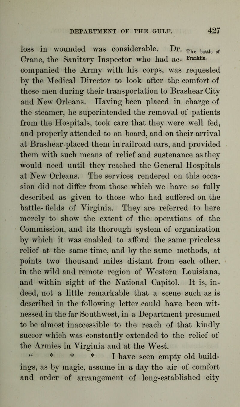 loss in wounded was considerable. Dr. The battle of Crane, the Sanitary Inspector who had ac- ^ac- companied the Army with his corps, was requested by the Medical Director to look after the comfort of these men during their transportation to Brashear City and Hew Orleans. Having been placed in charge of the steamer, he superintended the removal of patients from the Hospitals, took care that they were well fed, and properly attended to on board, and on their arrival at Brashear placed them in railroad cars, and provided them with such means of relief and sustenance as they would need until they reached the General Hospitals at Hew Orleans. The services rendered on this occa- sion did not differ from those which we have so fully described as given to those who had suffered on the battle- fields of Virginia. They are referred to here merely to show the extent of the operations of the Commission, and its thorough system of organization by which it was enabled to afford the same priceless relief at the same time, and by the same methods, at points two thousand miles distant from each other, in the wild and remote region of Western Louisiana, and within sight of the National Capitol. It is, in- deed, not a little remarkable that a scene such as is described in the following letter could have been wit- nessed in the far Southwest, in a Department presumed to be almost inaccessible to the reach of that kindly succor which was constantly extended to the relief of the Armies in Virginia and at the West. “ * * * I have seen empty old build- ings, as by magic, assume in a day the air of comfort and order of arrangement of long-established city