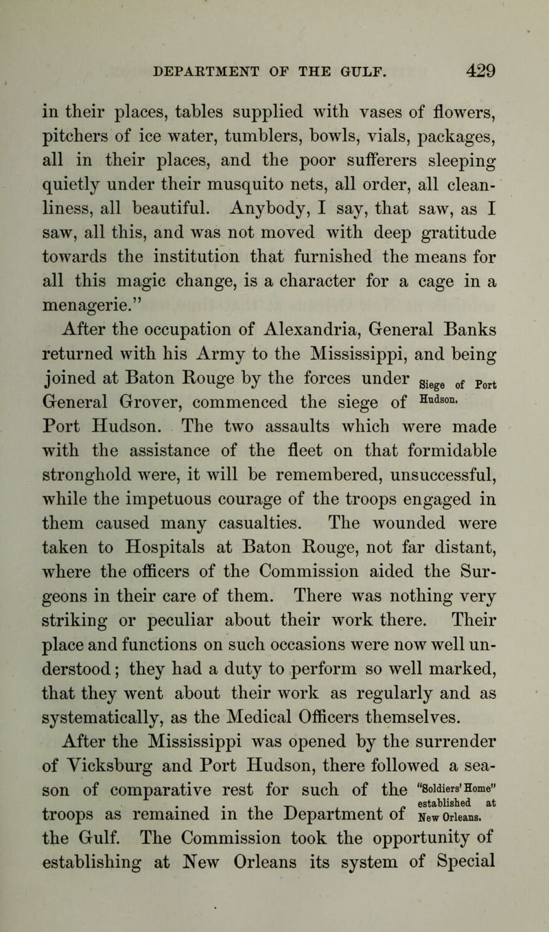 in their places, tables supplied with vases of flowers, pitchers of ice water, tumblers, bowls, vials, packages, all in their places, and the poor sufferers sleeping quietly under their musquito nets, all order, all clean- liness, all beautiful. Anybody, I say, that saw, as I saw, all this, and was not moved with deep gratitude towards the institution that furnished the means for all this magic change, is a character for a cage in a menagerie.” After the occupation of Alexandria, General Banks returned with his Army to the Mississippi, and being joined at Baton Rouge by the forces under giege of Port General Grover, commenced the siege of Hudson* Port Hudson. The two assaults which were made with the assistance of the fleet on that formidable stronghold were, it will be remembered, unsuccessful, while the impetuous courage of the troops engaged in them caused many casualties. The wounded were taken to Hospitals at Baton Rouge, not far distant, where the officers of the Commission aided the Sur- geons in their care of them. There was nothing very striking or peculiar about their work there. Their place and functions on such occasions were now well un- derstood ; they had a duty to perform so well marked, that they went about their work as regularly and as systematically, as the Medical Officers themselves. After the Mississippi was opened by the surrender of Vicksburg and Port Hudson, there followed a sea- son of comparative rest for such of the “Soldiers’Home” t . xl -r, , , jy established at troops as remained m the Department ot New Orleans, the Gulf. The Commission took the opportunity of establishing at New Orleans its system of Special