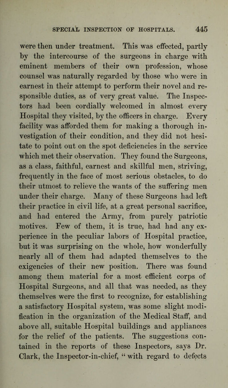 were then under treatment. This was effected, partly by the intercourse of the surgeons in charge with eminent members of their own profession, whose counsel was naturally regarded by those who were in earnest in their attempt to perform their novel and re- sponsible duties, as of very great value. The Inspec- tors had been cordially welcomed in almost every Hospital they visited, by the officers in charge. Every facility was afforded them for making a thorough in- vestigation of their condition, and they did not hesi- tate to point out on the spot deficiencies in the service which met their observation. They found the Surgeons, as a class, faithful, earnest and skillful men, striving, frequently in the face of most serious obstacles, to do their utmost to relieve the wants of the suffering men under their charge. Many of these Surgeons had left their practice in civil life, at a great personal sacrifice, and had entered the Army, from purely patriotic motives. Few of them, it is true, had had any ex- perience in the peculiar labors of Hospital practice, but it was surprising on the whole, how wonderfully nearly all of them had adapted themselves to the exigencies of their new position. There was found among them material for a most efficient corps of Hospital Surgeons, and all that was needed, as they themselves were the first to recognize, for establishing a satisfactory Hospital system, was some slight modi- fication in the organization of the Medical Staff, and above all, suitable Hospital buildings and appliances for the relief of the patients. The suggestions con- tained in the reports of these Inspectors, says Dr. Clark, the Inspector-in-chief, “ with regard to defects