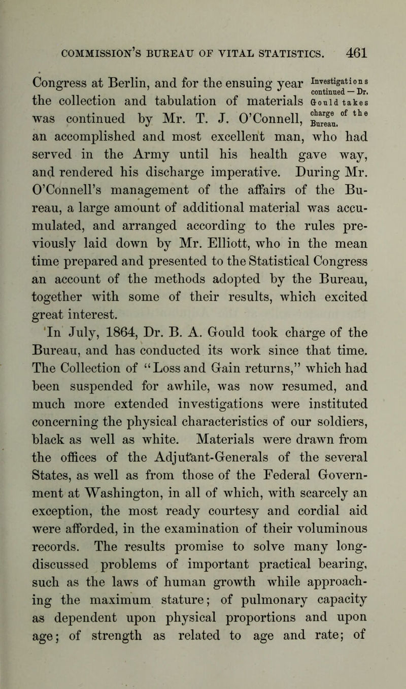 Congress at Berlin, and for the ensuing year investigations ° . 0 . continued — Dr. the collection and tabulation of materials Gouid takes was continued by Mr. T. J. O’Connell, ^tof tte an accomplished and most excellent man, who had served in the Army until his health gave way, and rendered his discharge imperative. During Mr. O’Connell’s management of the affairs of the Bu- reau, a large amount of additional material was accu- mulated, and arranged according to the rules pre- viously laid down by Mr. Elliott, who in the mean time prepared and presented to the Statistical Congress an account of the methods adopted by the Bureau, together with some of their results, which excited great interest. 'In July, 1864, Dr. B. A. Gould took charge of the Bureau, and has conducted its work since that time. The Collection of “Loss and Gain returns,” which had been suspended for awhile, was now resumed, and much more extended investigations were instituted concerning the physical characteristics of our soldiers, black as well as white. Materials were drawn from the offices of the Adjutant-Generals of the several States, as well as from those of the Federal Govern- ment at Washington, in all of which, with scarcely an exception, the most ready courtesy and cordial aid were afforded, in the examination of their voluminous records. The results promise to solve many long- discussed problems of important practical bearing, such as the laws of human growth while approach- ing the maximum stature; of pulmonary capacity as dependent upon physical proportions and upon age; of strength as related to age and rate; of