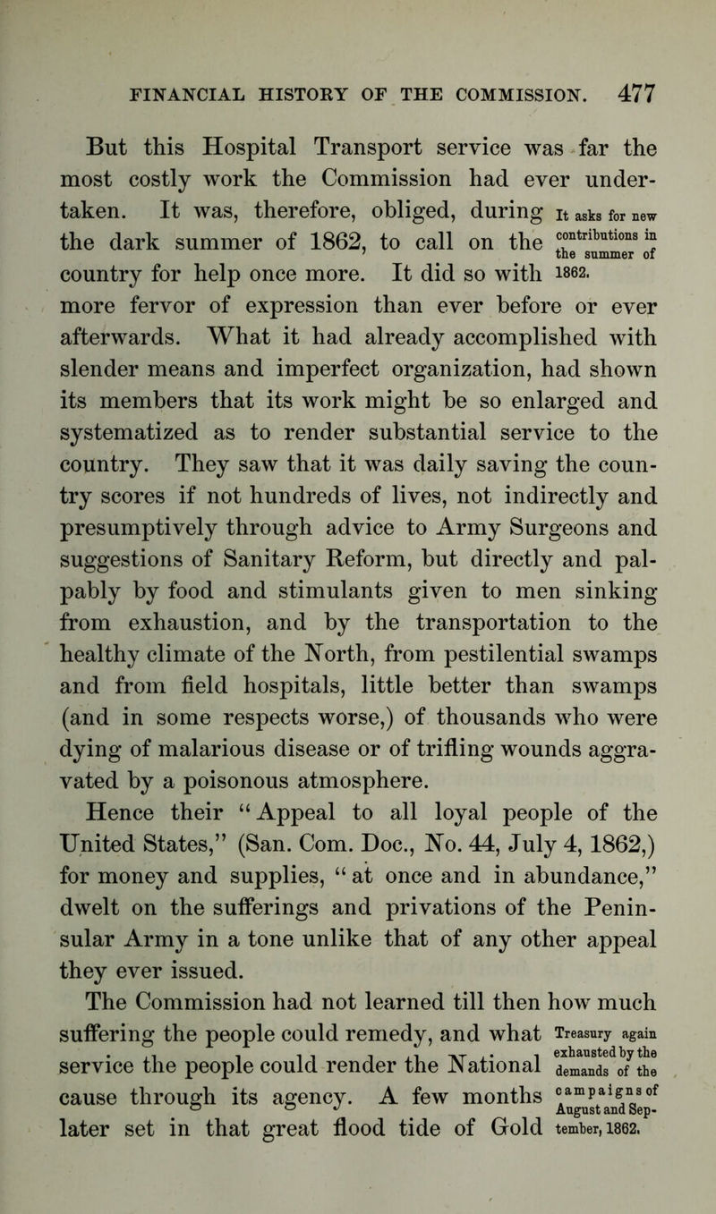 But this Hospital Transport service was far the most costly work the Commission had ever under- taken. It was, therefore, obliged, during it asks for new the dark summer of 1862, to call on the rtributions “ country for help once more. It did so with 1862. more fervor of expression than ever before or ever afterwards. What it had already accomplished with slender means and imperfect organization, had shown its members that its work might be so enlarged and systematized as to render substantial service to the country. They saw that it was daily saving the coun- try scores if not hundreds of lives, not indirectly and presumptively through advice to Army Surgeons and suggestions of Sanitary Reform, but directly and pal- pably by food and stimulants given to men sinking from exhaustion, and by the transportation to the healthy climate of the North, from pestilential swamps and from field hospitals, little better than swamps (and in some respects worse,) of thousands who were dying of malarious disease or of trifling wounds aggra- vated by a poisonous atmosphere. Hence their “Appeal to all loyal people of the United States,” (San. Com. Doc., No. 44, July 4, 1862,) for money and supplies, “ at once and in abundance,” dwelt on the sufferings and privations of the Penin- sular Army in a tone unlike that of any other appeal they ever issued. The Commission had not learned till then how much suffering the people could remedy, and what Treasury again service the people could render the National detTndf o/th! cause through its agency. A few months ^gJta^nssepof later set in that great flood tide of Gold tember,i862.