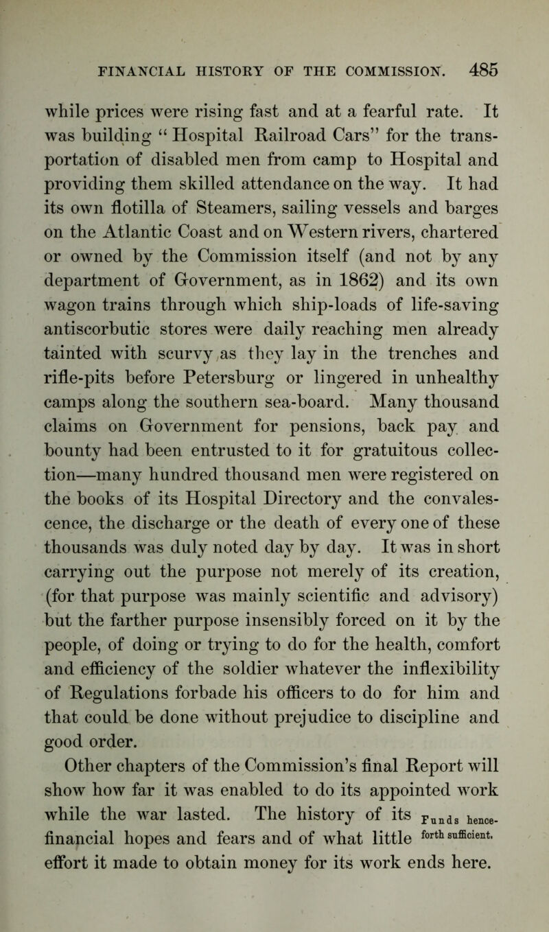 while prices were rising fast and at a fearful rate. It was building “ Hospital Railroad Cars” for the trans- portation of disabled men from camp to Hospital and providing them skilled attendance on the way. It had its own flotilla of Steamers, sailing vessels and barges on the Atlantic Coast and on Western rivers, chartered or owned by the Commission itself (and not by any department of Government, as in 1862) and its own wagon trains through which ship-loads of life-saving antiscorbutic stores were daily reaching men already tainted with scurvy as they lay in the trenches and rifle-pits before Petersburg or lingered in unhealthy camps along the southern sea-board. Many thousand claims on Government for pensions, back pay and bounty had been entrusted to it for gratuitous collec- tion—many hundred thousand men were registered on the books of its Hospital Directory and the convales- cence, the discharge or the death of every one of these thousands was duly noted day by day. It was in short carrying out the purpose not merely of its creation, (for that purpose was mainly scientific and advisory) but the farther purpose insensibly forced on it by the people, of doing or trying to do for the health, comfort and efficiency of the soldier whatever the inflexibility of Regulations forbade his officers to do for him and that could be done without prejudice to discipline and good order. Other chapters of the Commission’s final Report will show how far it was enabled to do its appointed work while the war lasted. The history of its Funds hence_ financial hopes and fears and of what little forth sufficient, effort it made to obtain money for its work ends here.