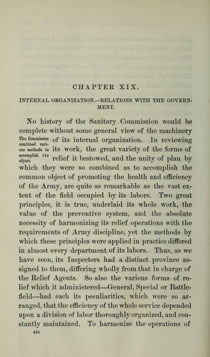 CHAPTER XIX. INTERNAL ORGANIZATION.—RELATIONS WITH THE GOVERN- MENT. No history of the Sanitary Commission would he complete without some general view of the machinery The Commission 0f internal organization. In reviewing combined vari- # 0 ous methods to its work, the great variety of the forms of objectf reliel it bestowed, and the unity ot plan by which they were so combined as to accomplish the common object of promoting the health and efficiency of the Army, are quite as remarkable as the vast ex- tent of the field occupied by its labors. Two great principles, it is true, underlaid its whole work, the value of the preventive system, and the absolute necessity of harmonizing its relief operations with the requirements of Army discipline, yet the methods by which these principles were applied in practice differed in almost every department of its labors. Thus, as we have seen, its Inspectors had a distinct province as- signed to them, differing wholly from that in charge of the Relief Agents. So also the various forms of re- lief which it administered—General, Special or Battle- field—had each its peculiarities, which were so ar- ranged, that the efficiency of the whole service depended upon a division of labor thoroughly organized, and con- stantly maintained. To harmonize the operations of