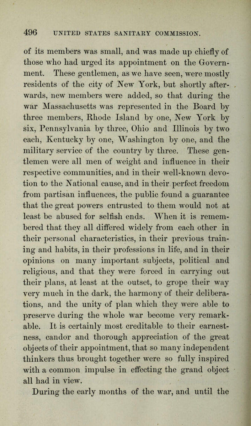 of its members was small, and was made up chiefly of those who had urged its appointment on the Govern- ment. These gentlemen, as we have seen, were mostly residents of the city of New York, hut shortly after- wards, new members were added, so that during the war Massachusetts was represented in the Board by three members, Rhode Island by one, New York by six, Pennsylvania by three, Ohio and Illinois by two each, Kentucky by one, Washington by one, and the military service of the country by three. These gen- tlemen were all men of weight and influence in their respective communities, and in their well-known devo- tion to the National cause, and in their perfect freedom from partisan influences, the public found a guarantee that the great powers entrusted to them would not at least be abused for selfish ends. When it is remem- bered that they all differed widely from each other in their personal characteristics, in their previous train- ing and habits, in their professions in life, and in their opinions on many important subjects, political and religious, and that they were forced in carrying out their plans, at least at the outset, to grope their way very much in the dark, the harmony of their delibera- tions, and the unity of plan which they were able to preserve during the whole war become very remark- able. It is certainly most creditable to their earnest- ness, candor and thorough appreciation of the great objects of their appointment, that so many independent thinkers thus brought together were so fully inspired with a common impulse in effecting the grand object all had in view. During the early months of the war, and until the