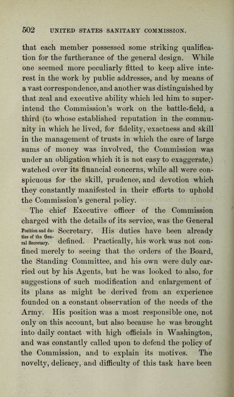 that each member possessed some striking qualifica- tion for the furtherance of the general design. While one seemed more peculiarly fitted to keep alive inte- rest in the work by public addresses, and by means of a vast correspondence, and another was distinguished by that zeal and executive ability which led him to super- intend the Commission’s work on the battle-field, a third (to whose established reputation in the commu- nity in which he lived, for fidelity, exactness and Skill in the management of trusts in which the care of large sums of money was involved, the Commission was under an obligation which it is not easy to exaggerate,) watched over its financial concerns, while all were con- spicuous for the skill, prudence, and devotion which they constantly manifested in their efforts to uphold the Commission’s general policy. The chief Executive officer of the Commission charged with the details of its service, was the General Position and du- Secretary. His duties have been already rai secretary, defined. Practically, his work was not con- fined merely to seeing that the orders of the Board, the Standing Committee, and his own were duly car- ried out by his Agents, but he was looked to also, for suggestions of such modification and enlargement of its plans as might be derived from an experience founded on a constant observation of the needs of the Army. His position was a most responsible one, not only on this account, but also because he was brought into daily contact with high officials in Washington, and was constantly called upon to defend the policy of the Commission, and to explain its motives. The novelty, delicacy, and difficulty of this task have been