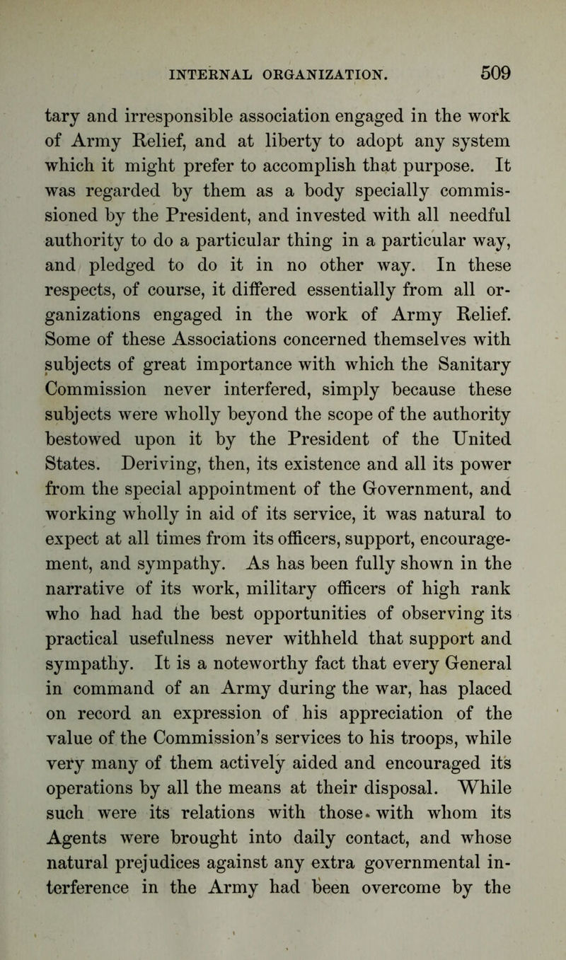 tary and irresponsible association engaged in the work of Army Relief, and at liberty to adopt any system which it might prefer to accomplish that purpose. It was regarded by them as a body specially commis- sioned by the President, and invested with all needful authority to do a particular thing in a particular way, and pledged to do it in no other way. In these respects, of course, it differed essentially from all or- ganizations engaged in the work of Army Relief. Some of these Associations concerned themselves with subjects of great importance with which the Sanitary Commission never interfered, simply because these subjects were wholly beyond the scope of the authority bestowed upon it by the President of the United States. Deriving, then, its existence and all its power from the special appointment of the Government, and working wholly in aid of its service, it was natural to expect at all times from its officers, support, encourage- ment, and sympathy. As has been fully shown in the narrative of its work, military officers of high rank who had had the best opportunities of observing its practical usefulness never withheld that support and sympathy. It is a noteworthy fact that every General in command of an Army during the war, has placed on record an expression of his appreciation of the value of the Commission’s services to his troops, while very many of them actively aided and encouraged its operations by all the means at their disposal. While such were its relations with those * with whom its Agents were brought into daily contact, and whose natural prejudices against any extra governmental in- terference in the Army had been overcome by the