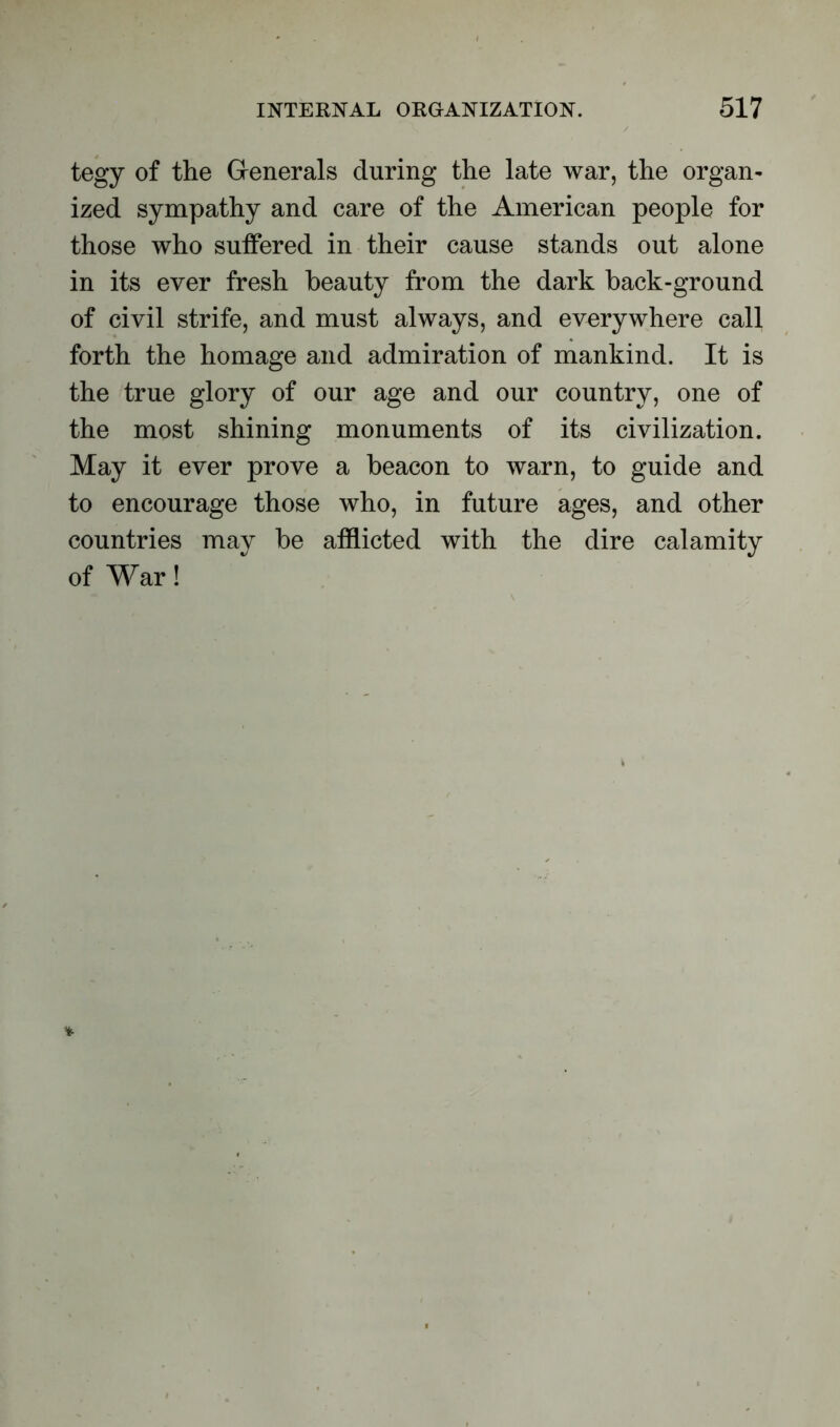 tegy of the Generals during the late war, the organ- ized sympathy and care of the American people for those who suffered in their cause stands out alone in its ever fresh beauty from the dark back-ground of civil strife, and must always, and everywhere call forth the homage and admiration of mankind. It is the true glory of our age and our country, one of the most shining monuments of its civilization. May it ever prove a beacon to warn, to guide and to encourage those who, in future ages, and other countries may be afflicted with the dire calamity of War!