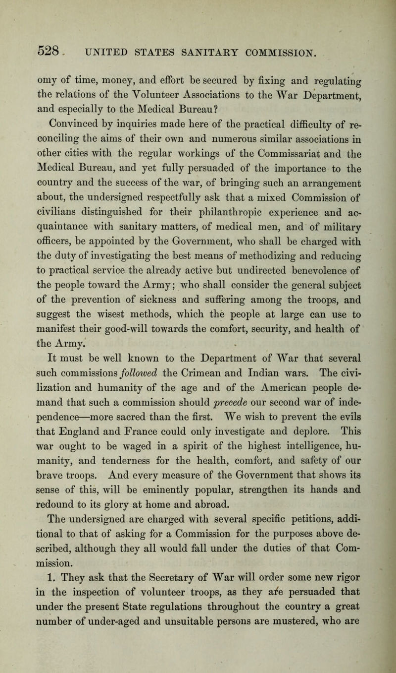 omy of time, money, and effort be secured by fixing and regulating the relations of the Volunteer Associations to the War Department, and especially to the Medical Bureau? Convinced by inquiries made here of the practical difficulty of re- conciling the aims of their own and numerous similar associations in other cities with the regular workings of the Commissariat and the Medical Bureau, and yet fully persuaded of the importance to the country and the success of the war, of bringing such an arrangement about, the undersigned respectfully ask that a mixed Commission of civilians distinguished for their philanthropic experience and ac- quaintance with sanitary matters, of medical men, and of military officers, be appointed by the Government, who shall be charged with the duty of investigating the best means of methodizing and reducing to practical service the already active but undirected benevolence of the people toward the Army; who shall consider the general subject of the prevention of sickness and suffering among the troops, and suggest the wisest methods, which the people at large can use to manifest their good-will towards the comfort, security, and health of the Army. It must be well known to the Department of War that several such commissions followed the Crimean and Indian wars. The civi- lization and humanity of the age and of the American people de- mand that such a commission should precede our second war of inde- pendence—more sacred than the first. We wish to prevent the evils that England and France could only investigate and deplore. This war ought to be waged in a spirit of the highest intelligence, hu- manity, and tenderness for the health, comfort, and safety of our brave troops. And every measure of the Government that shows its sense of this, will be eminently popular, strengthen its hands and redound to its glory at home and abroad. The undersigned are charged with several specific petitions, addi- tional to that of asking for a Commission for the purposes above de- scribed, although they all would fall under the duties of that Com- mission. 1. They ask that the Secretary of War will order some new rigor in the inspection of volunteer troops, as they afe persuaded that under the present State regulations throughout the country a great number of under-aged and unsuitable persons are mustered, who are