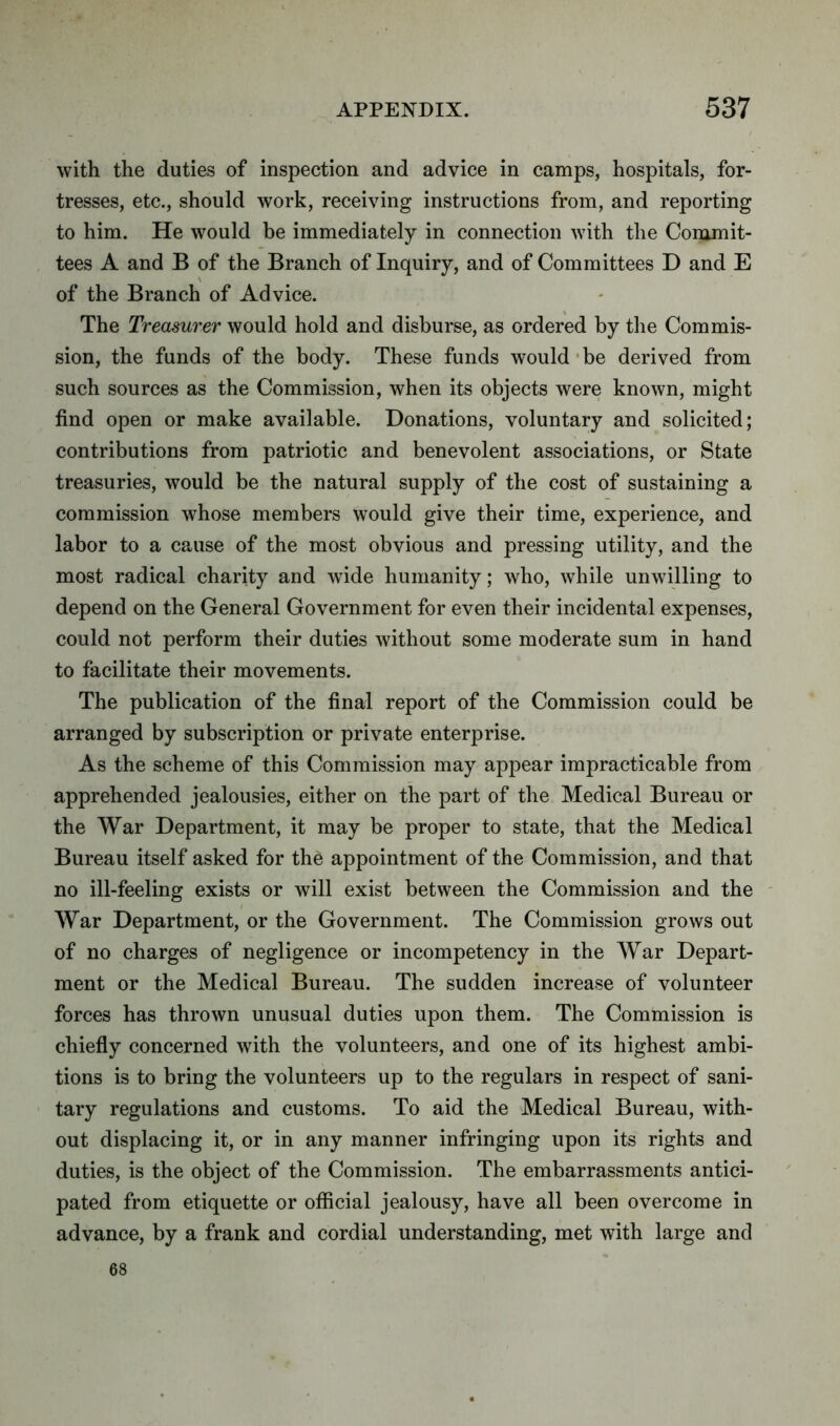 with the duties of inspection and advice in camps, hospitals, for- tresses, etc., should work, receiving instructions from, and reporting to him. He would be immediately in connection with the Commit- tees A and B of the Branch of Inquiry, and of Committees D and E of the Branch of Advice. The Treasurer would hold and disburse, as ordered by the Commis- sion, the funds of the body. These funds would be derived from such sources as the Commission, when its objects were known, might find open or make available. Donations, voluntary and solicited; contributions from patriotic and benevolent associations, or State treasuries, would be the natural supply of the cost of sustaining a commission whose members would give their time, experience, and labor to a cause of the most obvious and pressing utility, and the most radical charity and wide humanity; who, while unwilling to depend on the General Government for even their incidental expenses, could not perform their duties without some moderate sum in hand to facilitate their movements. The publication of the final report of the Commission could be arranged by subscription or private enterprise. As the scheme of this Commission may appear impracticable from apprehended jealousies, either on the part of the Medical Bureau or the War Department, it may be proper to state, that the Medical Bureau itself asked for the appointment of the Commission, and that no ill-feeling exists or will exist between the Commission and the War Department, or the Government. The Commission grows out of no charges of negligence or incompetency in the War Depart- ment or the Medical Bureau. The sudden increase of volunteer forces has thrown unusual duties upon them. The Commission is chiefly concerned with the volunteers, and one of its highest ambi- tions is to bring the volunteers up to the regulars in respect of sani- tary regulations and customs. To aid the Medical Bureau, with- out displacing it, or in any manner infringing upon its rights and duties, is the object of the Commission. The embarrassments antici- pated from etiquette or official jealousy, have all been overcome in advance, by a frank and cordial understanding, met with large and 68