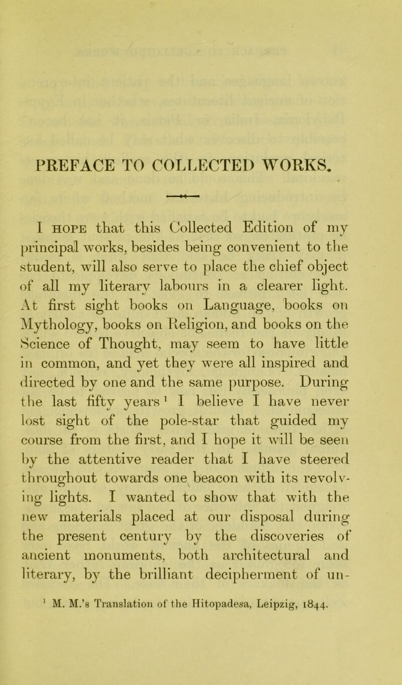 PREFACE TO COLLECTED WORKS. I hope that this Collected Edition of my principal works, besides being convenient to the student, will also serve to place the chief object of all my literary labours in a clearer light. At first sight books on Language, books on Mythology, books on Religion, and books on the Science of Thought, may seem to have little in common, and yet they were all inspired and directed by one and the same purpose. During the last fifty years1 I believe I have never lost sight of the pole-star that guided my course from the first, and I hope it will be seen by the attentive reader that I have steered throughout towards one beacon with its revolv- ing lights. I wanted to show that with the new materials placed at our disposal during the present century by the discoveries of ancient monuments, both architectural and literary, by the brilliant decipherment of un-