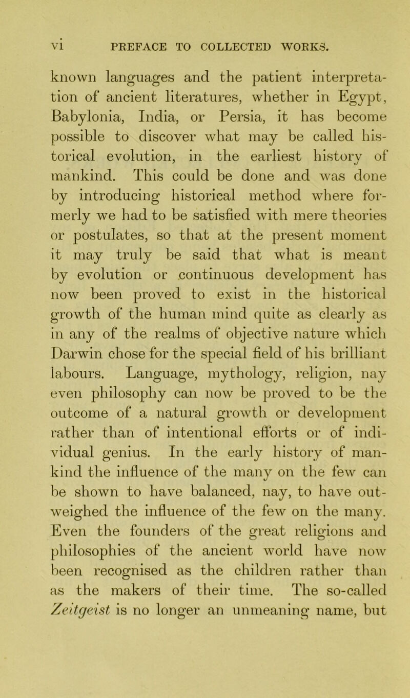 known languages and the patient interpreta- tion of ancient literatures, whether in Egypt, Babylonia, India, or Persia, it has become possible to discover what may be called his- torical evolution, in the earliest history of mankind. This could be done and was done by introducing historical method where for- merly we had to be satisfied with mere theories or postulates, so that at the present moment it may truly be said that what is meant by evolution or continuous development has now been proved to exist in the historical growth of the human mind quite as clearly as in any of the realms of objective nature which Darwin chose for the special field of his brilliant labours. Language, mythology, religion, nay even philosophy can now be proved to be the outcome of a natural growth or development rather than of intentional efforts or of indi- vidual genius. In the early history of man- kind the influence of the many on the few can be shown to have balanced, nay, to have out- weighed the influence of the few on the many. Even the founders of the great religions and philosophies of the ancient world have now been recognised as the children rather than as the makers of their time. The so-called Zeitgeist is no longer an unmeaning name, but