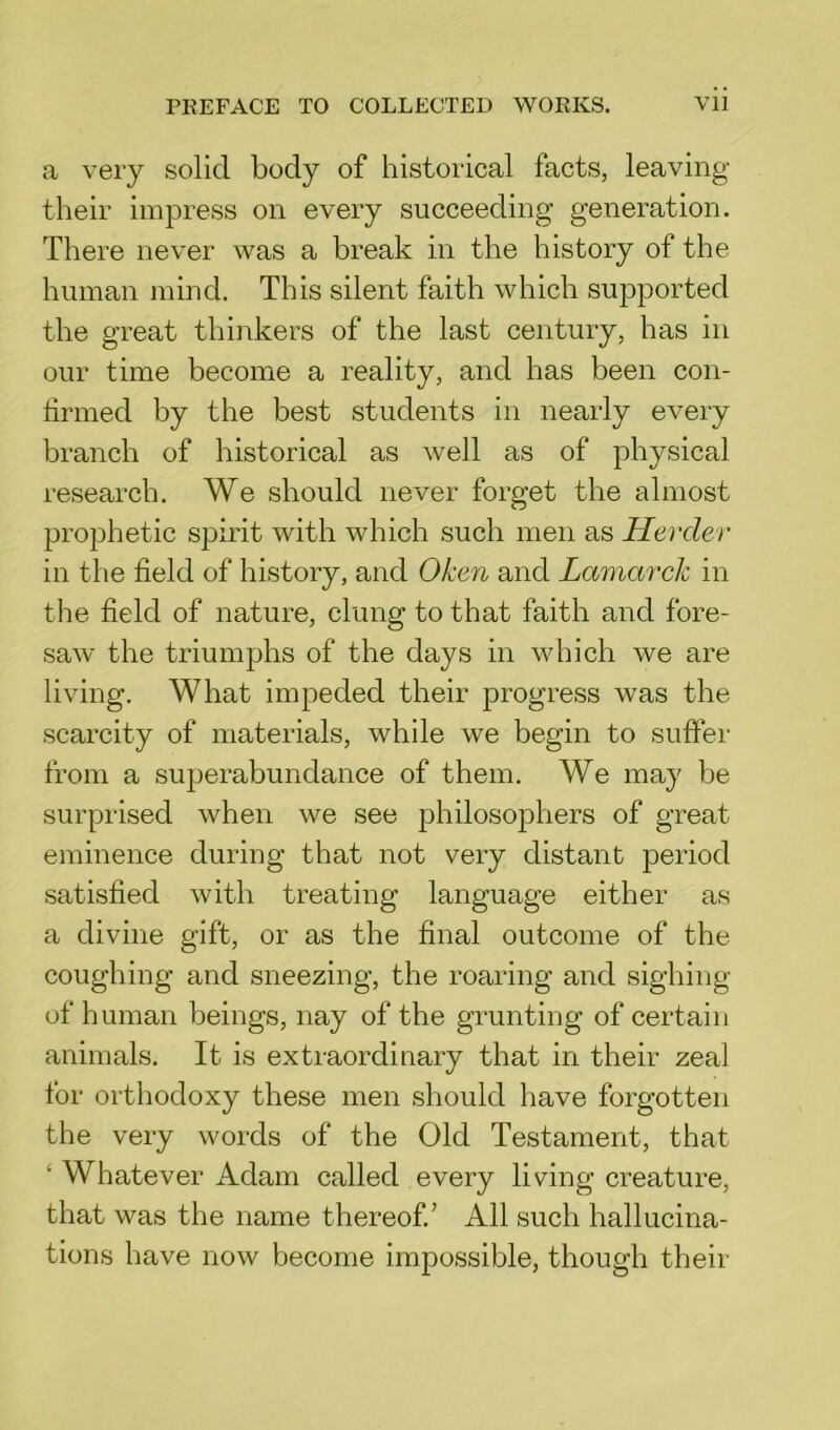 a very solid body of historical facts, leaving their impress on every succeeding generation. There never was a break in the history of the human mind. This silent faith which supported the great thinkers of the last century, has in our time become a reality, and has been con- tinned by the best students in nearly every branch of historical as well as of physical research. We should never forget the almost prophetic spirit with which such men as Herder in the field of history, and Oken and Lamarck in the field of nature, clung to that faith and fore- saw the triumphs of the days in which we are living. What impeded their progress was the scarcity of materials, while we begin to suffer from a superabundance of them. We may be surprised when we see philosophers of great eminence during that not very distant period satisfied with treating language either as a divine gift, or as the final outcome of the coughing and sneezing, the roaring and sighing of human beings, nay of the grunting of certain animals. It is extraordinary that in their zeal for orthodoxy these men should have forgotten the very words of the Old Testament, that ‘ Whatever Adam called every living creature, that was the name thereof/ All such hallucina- tions have now become impossible, though their