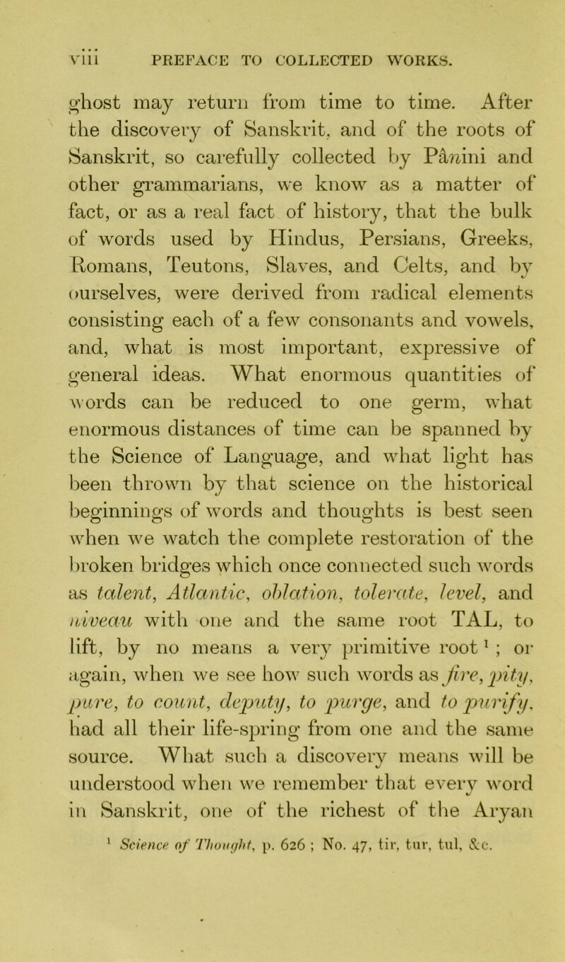 ghost may return from time to time. After the discovery of Sanskrit, and of the roots of Sanskrit, so carefully collected by Panini and other grammarians, we know as a matter of fact, or as a real fact of history, that the bulk of words used by Hindus, Persians, Greeks, Romans, Teutons, Slaves, and Celts, and by ourselves, were derived from radical elements consisting each of a few consonants and vowels, and, what is most important, expressive of general ideas. What enormous quantities of words can be reduced to one germ, what enormous distances of time can be spanned by the Science of Language, and what light has been thrown by that science on the historical beginnings of words and thoughts is best seen when we watch the complete restoration of the broken bridges which once connected such words as talent, Atlantic, oblation, tolerate, level, and niveau with one and the same root TAL, to lift, by no means a very primitive root1 ; or again, when Ave see how such words as fire, pity, pure, to count, deputy, to purge, and to purify, had all their life-spring from one and the same source. What such a discovery means will be understood when we remember that every word in Sanskrit, one of the richest of the Aryan 1 Science of Thought, p. 626 ; No. 47, tir, tur, tul, &c.