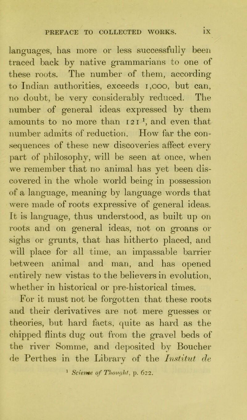 languages, has more or less successfully been traced back by native grammarians to one of these roots. The number of them, according to Indian authorities, exceeds 1,000, but can, no doubt, be very considerably reduced. The number of general ideas expressed by them amounts to no more than r 21 l, and even that number admits of reduction. How far the con- sequences of these new discoveries affect every part of philosophy, will be seen at once, when we remember that no animal has yet been dis- covered in the whole world being in possession of a language, meaning by language words that were made of roots expressive of general ideas. It is language, thus understood, as built up on roots and on general ideas, not on groans or sighs or grunts, that has hitherto placed, and will place for all time, an impassable barrier between animal and man, and has opened entirely new vistas to the believers in evolution, whether in historical or pre-historical times. For it must not be forgotten that these roots and their derivatives are not mere guesses or theories, but hard facts, quite as hard as the chipped flints dug out from the gravel beds of the river Somme, and deposited by Boucher de Perthes in the Library of the Institut de 1 Scieme of Thovfihl, p. 622.