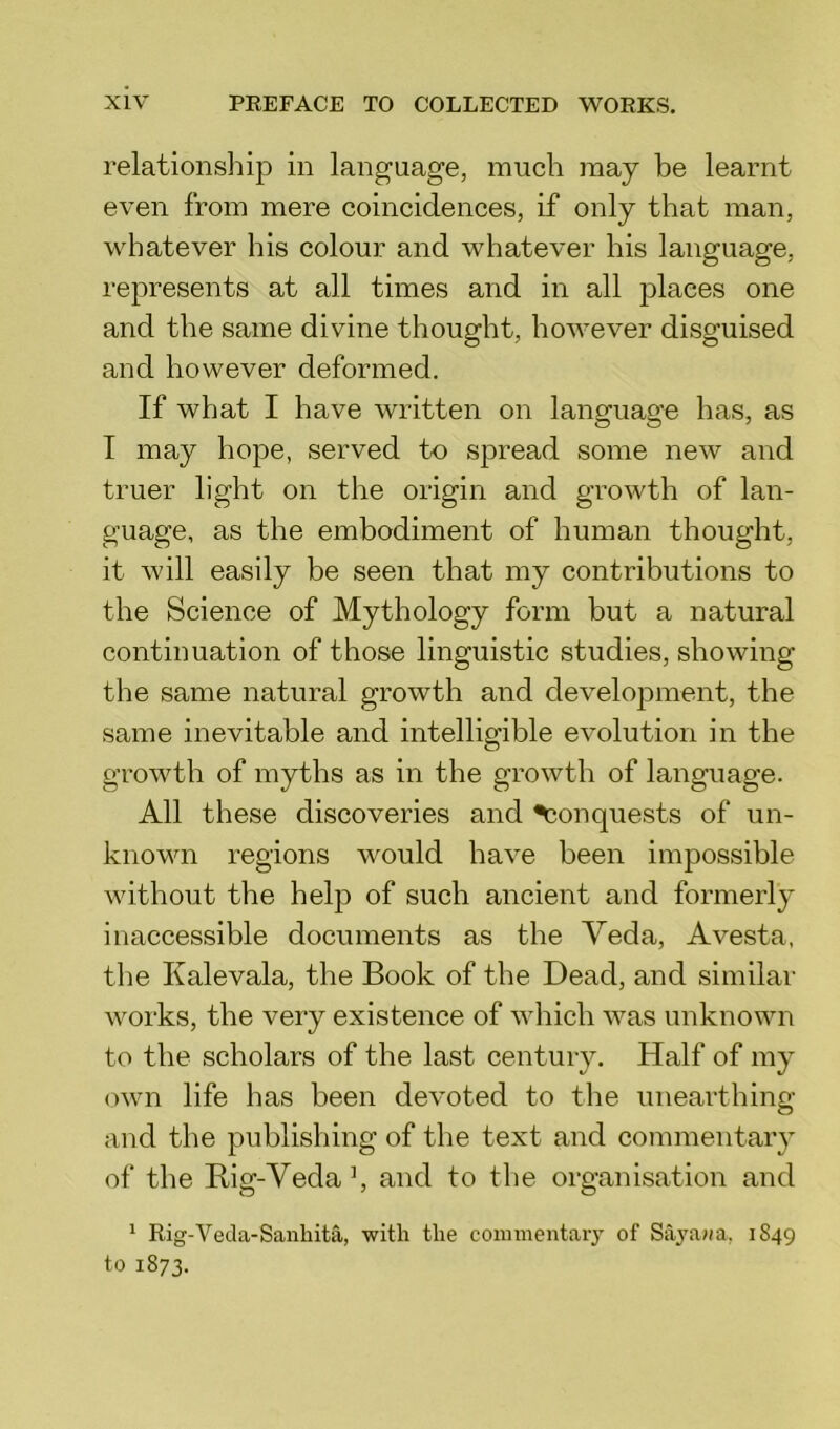 relationship in language, much may be learnt even from mere coincidences, if only that man, whatever his colour and whatever his language, represents at all times and in all places one and the same divine thought, however disguised and however deformed. If what I have written on language has, as I may hope, served to spread some new and truer light on the origin and growth of lan- guage, as the embodiment of human thought, it will easily be seen that my contributions to the Science of Mythology form but a natural continuation of those linguistic studies, showing the same natural growth and development, the same inevitable and intelligible evolution in the growth of myths as in the growth of language. All these discoveries and Conquests of un- known regions would have been impossible without the help of such ancient and formerly inaccessible documents as the Veda, Avesta, the Kalevala, the Book of the Dead, and similar works, the very existence of which was unknown to the scholars of the last century. Half of my own life has been devoted to the unearthing and the publishing of the text and commentary of the Rig-Yeda \ and to the organisation and 1 Rig-Veda-Sanhita, with the commentary of Sayawa, 1849 to 1873.