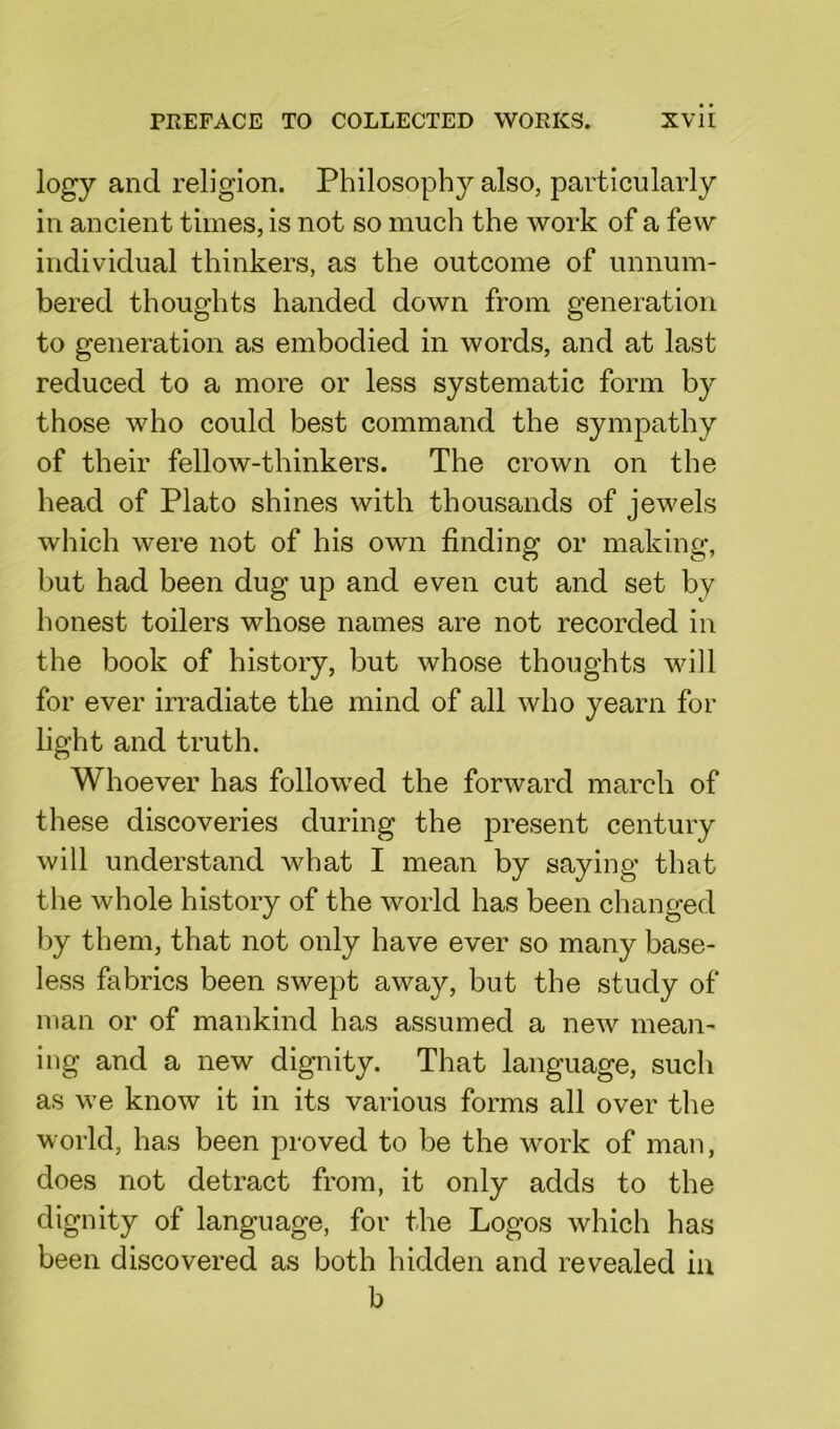 logy and religion. Philosophy also, particularly in ancient times, is not so much the work of a few individual thinkers, as the outcome of unnum- bered thoughts handed down from generation to generation as embodied in words, and at last reduced to a more or less systematic form by those who could best command the sympathy of their fellow-thinkers. The crown on the head of Plato shines with thousands of jewels which were not of his own finding or making, but had been dug up and even cut and set by honest toilers whose names are not recorded in the book of history, but whose thoughts will for ever irradiate the mind of all who yearn for light and truth. Whoever has followed the forward march of these discoveries during the present century will understand what I mean by saying that the whole history of the world has been changed by them, that not only have ever so many base- less fabrics been swept away, but the study of man or of mankind has assumed a new mean- ing and a new dignity. That language, such as we know it in its various forms all over the world, has been proved to be the work of man, does not detract from, it only adds to the dignity of language, for the Logos which has been discovered as both hidden and revealed in b