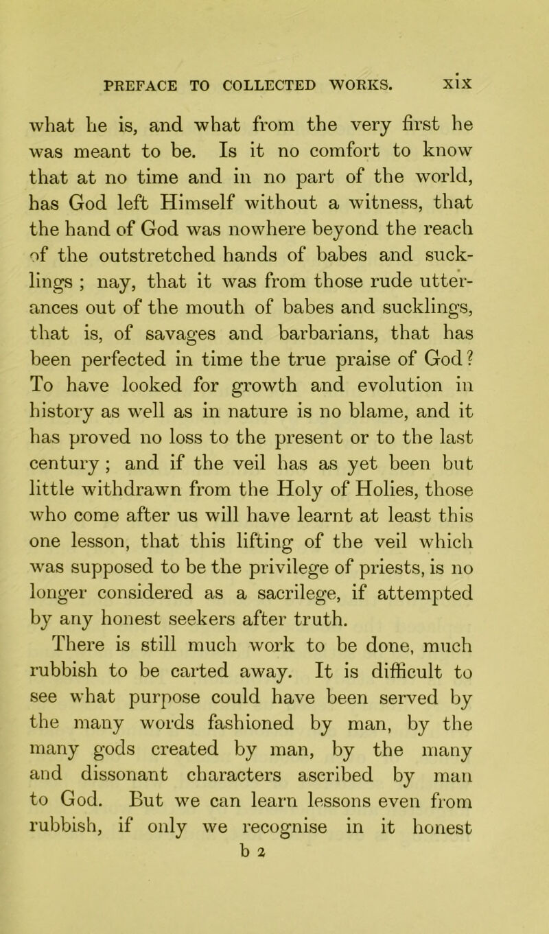 what he is, and what from the very first he was meant to be. Is it no comfort to know that at no time and in no part of the world, has God left Himself without a witness, that the hand of God was nowhere beyond the reach of the outstretched hands of babes and suck- lings ; nay, that it was from those rude utter- ances out of the mouth of babes and sucklings, that is, of savages and barbarians, that has been perfected in time the true praise of God? To have looked for growth and evolution in history as well as in nature is no blame, and it has proved no loss to the present or to the last century ; and if the veil has as yet been but little withdrawn from the Holy of Holies, those who come after us will have learnt at least this one lesson, that this lifting of the veil which was supposed to be the privilege of priests, is no longer considered as a sacrilege, if attempted by any honest seekers after truth. There is still much work to be done, much rubbish to be carted away. It is difficult to see what purpose could have been served by the many words fashioned by man, by the many gods created by man, by the many and dissonant characters ascribed by man to God. But we can learn lessons even from rubbish, if only we recognise in it honest b 2