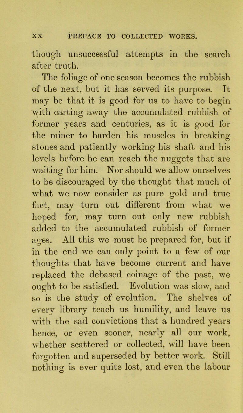 though unsuccessful attempts in the search after truth. The foliage of one season becomes the rubbish of the next, but it has served its purpose. It may be that it is good for us to have to begin with carting away the accumulated rubbish of former years and centuries, as it is good for the miner to harden his muscles in breaking: stones and patiently working his shaft and his levels before he can reach the nuggets that are waiting for him. Nor should we allow ourselves to be discouraged by the thought that much of what we now consider as pure gold and true fact, may turn out different from what we hoped for, may turn out only new rubbish added to the accumulated rubbish of former ages. All this we must be prepared for, but if in the end we can only point to a few of our thoughts that have become current and have replaced the debased coinage of the past, we ought to be satisfied. Evolution was slow, and so is the study of evolution. The shelves of every library teach us humility, and leave us with the sad convictions that a hundred years hence, or even sooner, nearly all our work, whether scattered or collected, will have been forgotten and superseded by better work. Still nothing is ever quite lost, and even the labour