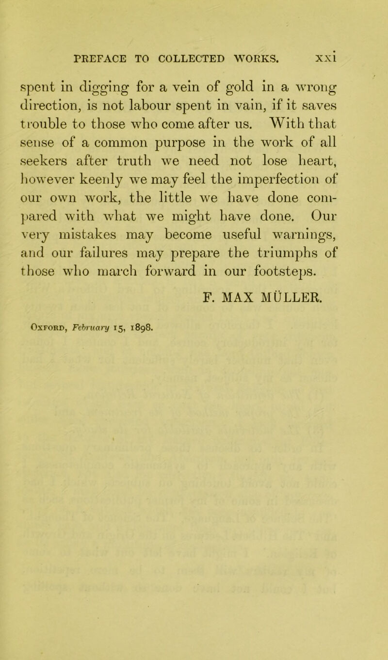 spent in digging for a vein of gold in a wrong direction, is not labour spent in vain, if it saves trouble to those who come after us. With that sense of a common purpose in the work of all seekers after truth we need not lose heart, however keenly we may feel the imperfection of our own work, the little we have done com- pared with what we might have done. Our very mistakes may become useful warnings, and our failures may prepare the triumphs of those who march forward in our footsteps. F. MAX MULLER.