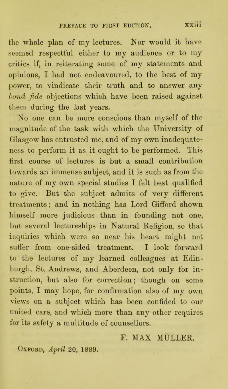 the whole plan of my lectures. Nor would it have seemed respectful either to my audience or to my critics if, in reiterating some of my statements and opinions, I had not endeavoured, to the best of my power, to vindicate their truth and to answer any bond fide objections which have been raised against them during the last years. No one can be more conscious than myself of the magnitude of the task with which the University of Glasgow has entrusted me, and of my own inadequate- ness to perform it as it ought to be performed. This first course of lectures is but a small contribution towards an immense subject, and it is such as from the nature of my own special studies I felt best qualified to give. But the subject admits of very different treatments; and in nothing has Lord Gifford shown himself more judicious than in founding not one, but several lectureships in Natural Religion, so that inquiries which were so near his heart might not suffer from one-sided treatment. I look forward to the lectures of my learned colleagues at Edin- burgh, St. Andrews, and Aberdeen, not only for in- struction, but also for correction; though on some points, I may hope, for confirmation also of my own views on a subject which has been confided to our united care, and which more than any other requires for its safety a multitude of counsellors. F. MAX MULLER. Oxford, April 20, 1889.