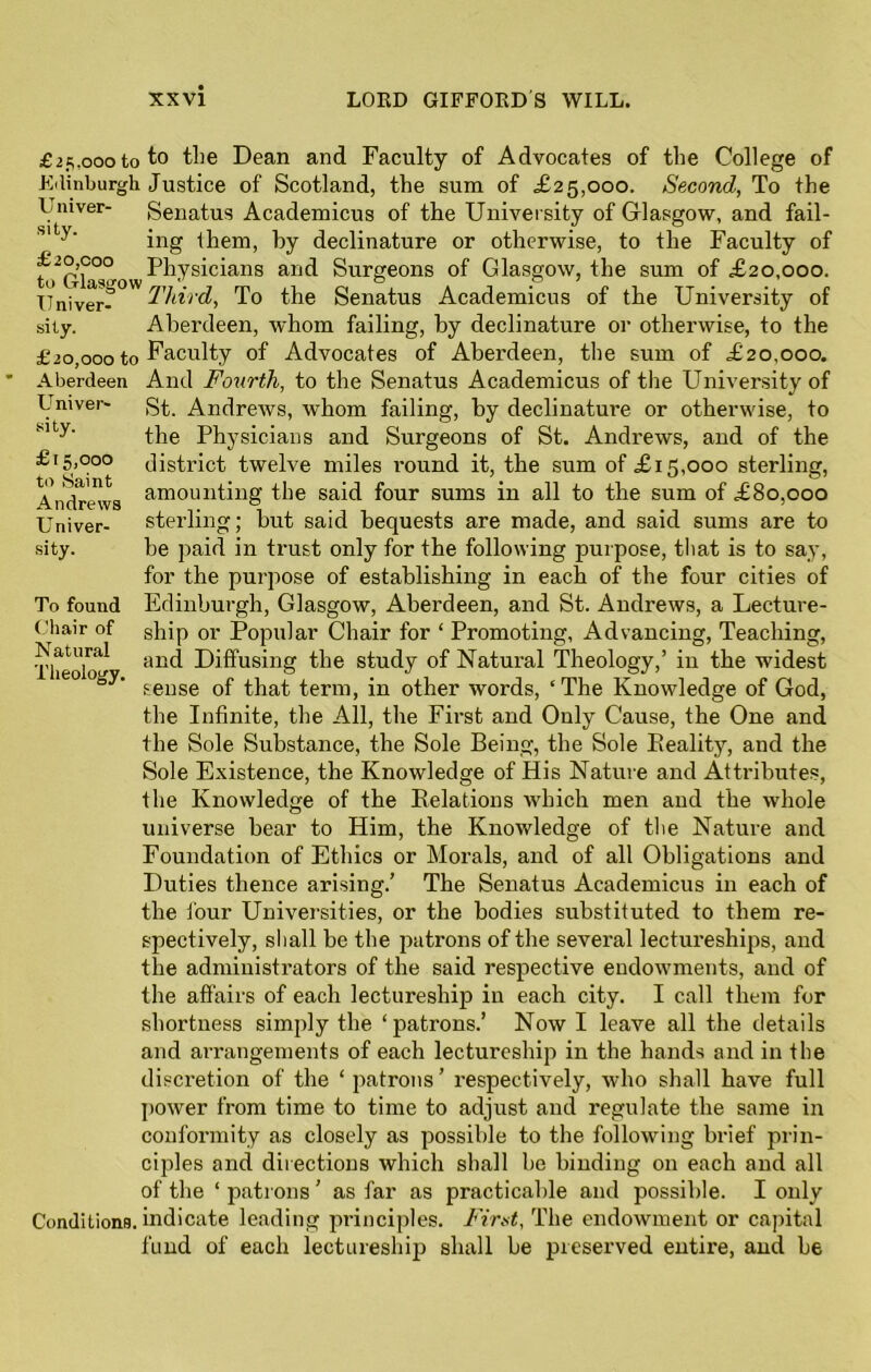 Univer- sity- £15,000 to Saint Andrews Univer- sity. To found Chair of Natural Theology, £25.000 to to the Dean and Faculty of Advocates of the College of Edinburgh Justice of Scotland, the sum of £25,000. Second, To the Univer- Senatus Academicus of the University of Glasgow, and fail- ing them, by declinature or otherwise, to the Faculty of f^ow Physicians and Surgeons of Glasgow, the sum of £20,000. Univer^ Third, To the Senatus Academicus of the University of sity. Aberdeen, whom failing, by declinature or otherwise, to the £20,000 to Faculty of Advocates of Aberdeen, the sum of £20,000. Aberdeen And Fourth, to the Senatus Academicus of the University of St. Andrews, whom failing, by declinature or otherwise, to the Physicians and Surgeons of St. Andrews, and of the district twelve miles round it, the sum of £15,000 sterling, amounting the said four sums in all to the sum of £80,000 sterling; but said bequests are made, and said sums are to be paid in trust only for the following purpose, that is to say, for the purpose of establishing in each of the four cities of Edinburgh, Glasgow, Aberdeen, and St. Andrews, a Lecture- ship or Popular Chair for ‘ Promoting, Advancing, Teaching, and Diffusing the study of Natural Theology,’ in the widest sense of that term, in other words, ‘The Knowledge of God, the Infinite, the All, the First and Only Cause, the One and the Sole Substance, the Sole Being, the Sole Eeality, and the Sole Existence, the Knowledge of His Nature and Attributes, the Knowledge of the Relations which men and the whole universe bear to Him, the Knowledge of the Nature and Foundation of Ethics or Morals, and of all Obligations and Duties thence arising.’ The Senatus Academicus in each of the four Universities, or the bodies substituted to them re- spectively, shall be the patrons of the several lectureships, and the administrators of the said respective endowments, and of the affairs of each lectureship in each city. I call them for shortness simply the ‘patrons.’ Now I leave all the details and arrangements of each lectureship in the hands and in the discretion of the ‘ patrons ’ respectively, who shall have full power from time to time to adjust and regulate the same in conformity as closely as possible to the following brief prin- ciples and directions which shall he binding 011 each and all of the ‘ patrons ’ as far as practicable and possible. I only Conditions, indicate leading principles. First, The endowment or capital fund of each lectureship shall be preserved entire, and be