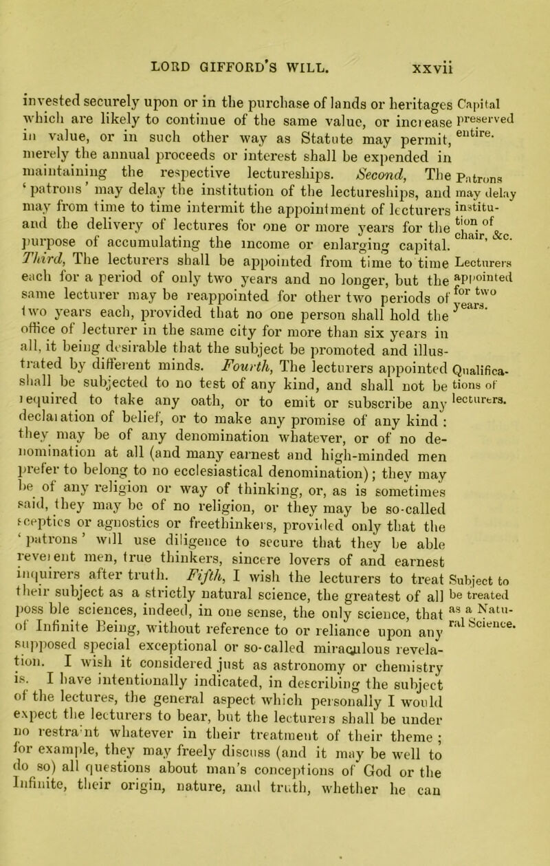 invested securely upon or in the purchase of lands or heritages which are likely to continue of the same value, or increase in value, or in such other way as Statute may permit, merely the annual proceeds or interest shall be expended in maintaining the respective lectureships. Second, The ‘patrons may delay the institution of the lectureships, and may from time to time intermit the appointment of lecturers and the delivery ot lectures for one or more years for the purpose of accumulating the income or enlarging capital. Third, The lecturers shall be appointed from time to time each for a period of only two years and no longer, but the same lecturer may be reappointed for other two periods of 1 wo years each, provided that no one person shall hold the office of lecturer in the same city for more than six years in all, it being desirable that the subject be promoted and illus- trated by different minds. Fourth, The lecturers appointed shall be subjected to no test of any kind, and shall not be i equired to take any oath, or to emit or subscribe any declai ation of belief, or to make any promise of any kind : they may be of any denomination whatever, or of no de- nomination at all (and many earnest and high-minded men prefer to belong to no ecclesiastical denomination); they may be of any religion or way of thinking, or, as is sometimes said, they may be of no religion, or they may be so-called sceptics or agnostics or freethinkers, provided only that the ‘ patrons ’ will use diligence to secure that they be able reveient men, true thinkers, sincere lovers of and earnest inquirers after truth. Fifth, I wish the lecturers to treat their subject as a strictly natural science, the greatest of all jioss ble sciences, indeed, in one sense, the only science, that ol Infinite being, without reference to or reliance upon any supposed special exceptional or so-called miraculous revela- tion. I wish it considered just as astronomy or chemistry is. I have intentionally indicated, in describing the subject of the lectures, the general aspect which personally I would expect the lecturers to bear, but the lecturers shall be under no restra:nt whatever in their treatment of their theme ; for example, they may freely discuss (and it may be well to do so) all questions about man’s conceptions of God or the Infinite, their origin, nature, anil truth, whether he can Capi tal preserved entire. Patrons may delay institu- tion of chair, &c. Lecturers appointed for two years. Qualifica- tions of lecturtrs. Subject to be treated as a Natu- ral Science.