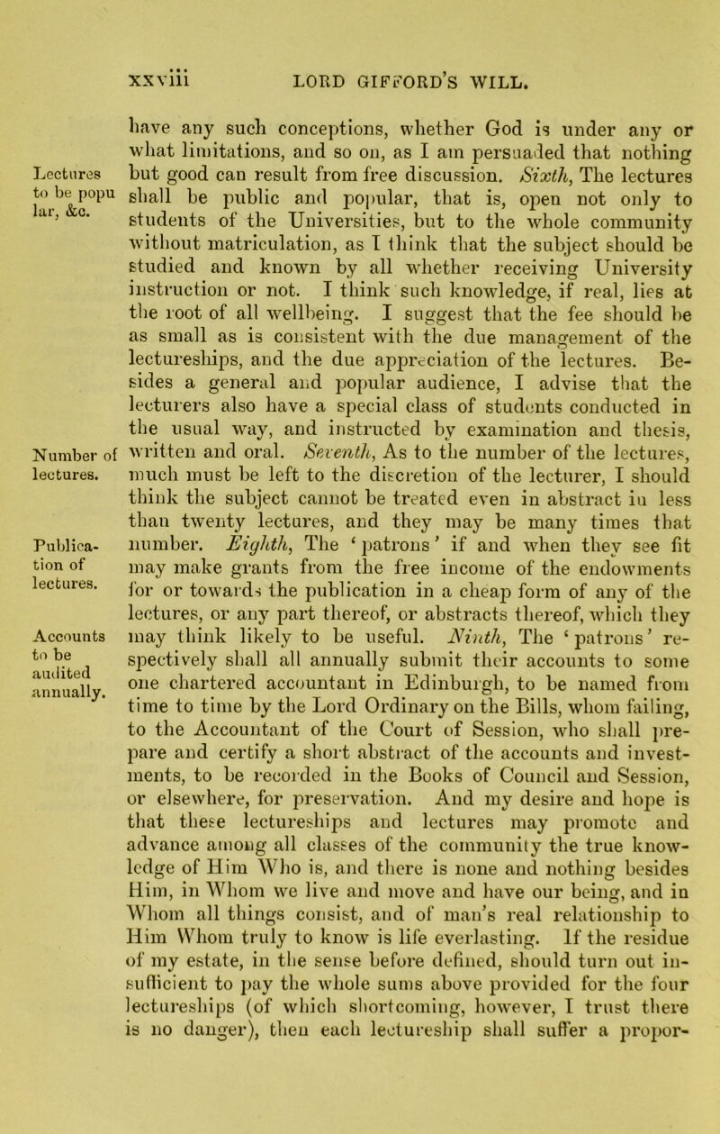 Lectures to be popu lar, &c. Number of lectures. Publica- tion of lectures. Accounts to be audited annually. xxviii lord gifford’s will. have any such conceptions, whether God is under any or what limitations, and so on, as I am persuaded that nothing but good can result from free discussion. Sixth, The lectures shall be public and popular, that is, open not only to students of the Universities, but to the whole community without matriculation, as I think that the subject should be studied and known by all whether receiving University instruction or not. I think such knowledge, if real, lies at the root of all wellbeing. I suggest that the fee should be as small as is consistent with the due management of the lectureships, and the due appreciation of the lectures. Be- sides a general and jiopular audience, I advise that the lecturers also have a special class of students conducted in the usual way, and instructed by examination and thesis, written and oral. Seventh, As to the number of the lectures, much must be left to the discretion of the lecturer, I should think the subject cannot be treated even in abstract in less than twenty lectures, and they may be many times that number. Eighth, The ‘ patrons ’ if and when they see fit may make grants from the free income of the endowments for or towards the publication in a elieajr form of any of the lectures, or any part thereof, or abstracts thereof, which they may think likely to be useful. Ninth, The ‘patrons’ re- spectively shall all annually submit their accounts to some one chartered accountant in Edinburgh, to be named from time to time by the Lord Ordinary on the Bills, whom failing, to the Accountant of the Court of Session, who shall pre- pare and certify a short abstract of the accounts and invest- ments, to be recorded in the Books of Council and Session, or elsewhere, for preservation. And my desire and hope is that these lectureships and lectures may promote and advance among all classes of the community the true know- ledge of Him Who is, and there is none and nothing besides Him, in Whom we live and move and have our being, and in Whom all things consist, and of man’s real relationship to Him Whom truly to know is life everlasting. If the residue of my estate, in the sense before defined, should turn out in- sufficient to pay the whole sums above provided for the four lectureships (of which shortcoming, however, I trust there is no danger), then each lectureship shall suffer a proper-