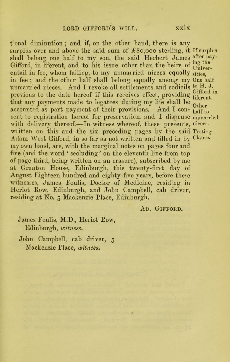 t onal diminution ; and if, on the other hand, there is any surplus over and above the said sum of ,£80.000 sterling, it shall belong one half to my son, the said Herbert James Gifford, in liferent, and to his issue other than the heirs of entail in fee, whom failing, to my unmarried nieces equally in fee ; and the other half shall belong equally among my unmanned nieces. Aud I revoke all settlements and codicils previous to the date hereof if this receives effect, providing that any payments made to legatees during my life shall be accounted as part payment of their provisions. And I con- sent to registration hereof for preservation, and I dispense vith delivery thereof.—In witness whereof, these presents, written on this and the six preceding pages by the said Adam West Gifford, in so far as not written and filled in by my own hand, are, with the marginal notes on pages four and five (and the word ‘ secluding’ 011 the eleventh line from top of page third, being written on an erasure), subscribed by me at Granton House, Edinburgh, this twenly-first day of August Eighteen hundred and eighty-five years, before these witnesses, James Foulis, Doctor of Medicine, residing in Heriot Row, Edinburgh, and John Campbell, cab driver, residing at No. 5 Mackenzie Place, Edinburgh. An. Gifford. James Foulis, M.D., Heriot Row, Edinburgh, witness. John Campbell, cab driver, 5 Mackenzie Place, ■witness. If surplus after pay- ing tlie Univer- sities, One half to H. J. Gifford in liferent. Other half to unmarried nieces. Testing Clause.