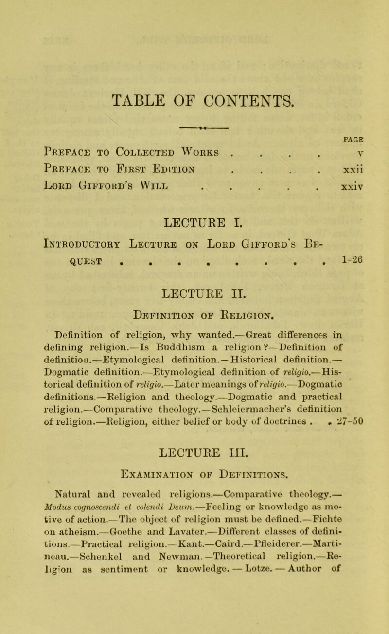 TABLE OF CONTENTS. PAGE Preface to Collected Works . . . v Preface to First Edition xxii Lord Gifford’s Will xxiv LECTURE I. Introductory Lecture on Lord Gifford's Be- quest 1-26 LECTURE II. Definition of Religion. Definition of religion, why wanted.—Great differences in defining religion.—Is Buddhism a religion ?—Definition of definition.—Etymological definition. —Historical definition.— Dogmatic definition.—Etymological definition of religio.—His- torical definition of religio.—Later meanings of religio.—Dogmatic definitions.—Religion and theology.—Dogmatic and practical religion.—Comparative theology.—Schleiermacher’s definition of religion.—Religion, either belief or body of doctrines . . 117-50 LECTURE III. Examination of Definitions. Natural and revealed religions.—Comparative theology.— Modus cognoscendi el colendi hewn.—Feeling or knowledge as mo- tive of action.—The object of religion must be defined.—Fichte on atheism.—Goethe and Lavater.—Different classes of defini- tions.—Practical religion.— Kant.—Caird.—Pfleiderer.—Marti- neau.—Schenkcl and Newman.—Theoretical religion.—Re- ligion as sentiment or knowledge. — Lotze. — Author of