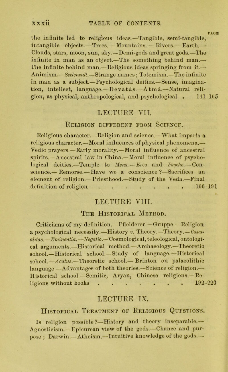 PACK the infinite led to religious ideas—Tangible, semi-tangible, intangible objects.— Trees.— Mountains. — Rivers.— Earth.— Clouds, stars, moon, sun, sky.—Demi-gods and great gods.—The infinite in man as an object.-—The something behind man.— Die infinite behind man.—Religious ideas springing from it.— Animism.—Seelencult.—Strange names ; Totemism.—The infinite in man as a subject.—Psychological deities.—Sense, imagina- tion, intellect, language.—Devatas.—Atma.—Natural reli- gion, as physical, anthropological, and psychological . 141-165 LECTURE VII. Religion different from Science. Religious character.—Religion and science.—What imparts a religious character.—Moral influences of physical phenomena.—• Vedic prayers.—Early morality.—Moral influence of ancestral spirits.—Ancestral law in China.—Moral influence of psycho- logical deities.—Temple to Mens. — Eros and Psyche.— Con- science.— Remorse.— Have we a conscience?—Sacrifices an element of religion.—Priesthood.—Study of the Veda.—Final definition of religion . 166-191 LECTURE VIII. The Historical Method. Criticisms of my definition.—Pfleiderer.—Gruppe.—Religion a psychological necessity.—History v. Theory.—Theory.— Caus- alilas.—Eminentia.—Negalio.—Cosmological, teleological, ontologi- cal arguments.—Historical method.—Archaeology.—Theoretic school.—Historical school.—Study of language.—Historical school.—Acutvs.—Theoretic school.— Brinton on palaeolithic language —Advantages of both theories.—Science of religion.— Historical school—Semitic, Aryan, Chinese religions.—Re- ligions without books ....... 192-220 LECTURE IX. Historical Treatment of Religious Questions. Is religion possible?—History and theory inseparable.— Agnosticism.—Epicurean view of the gods.—Chance and pur- pose ; Darwin.—Atheism.—Intuitive knowledge of the gods.—•