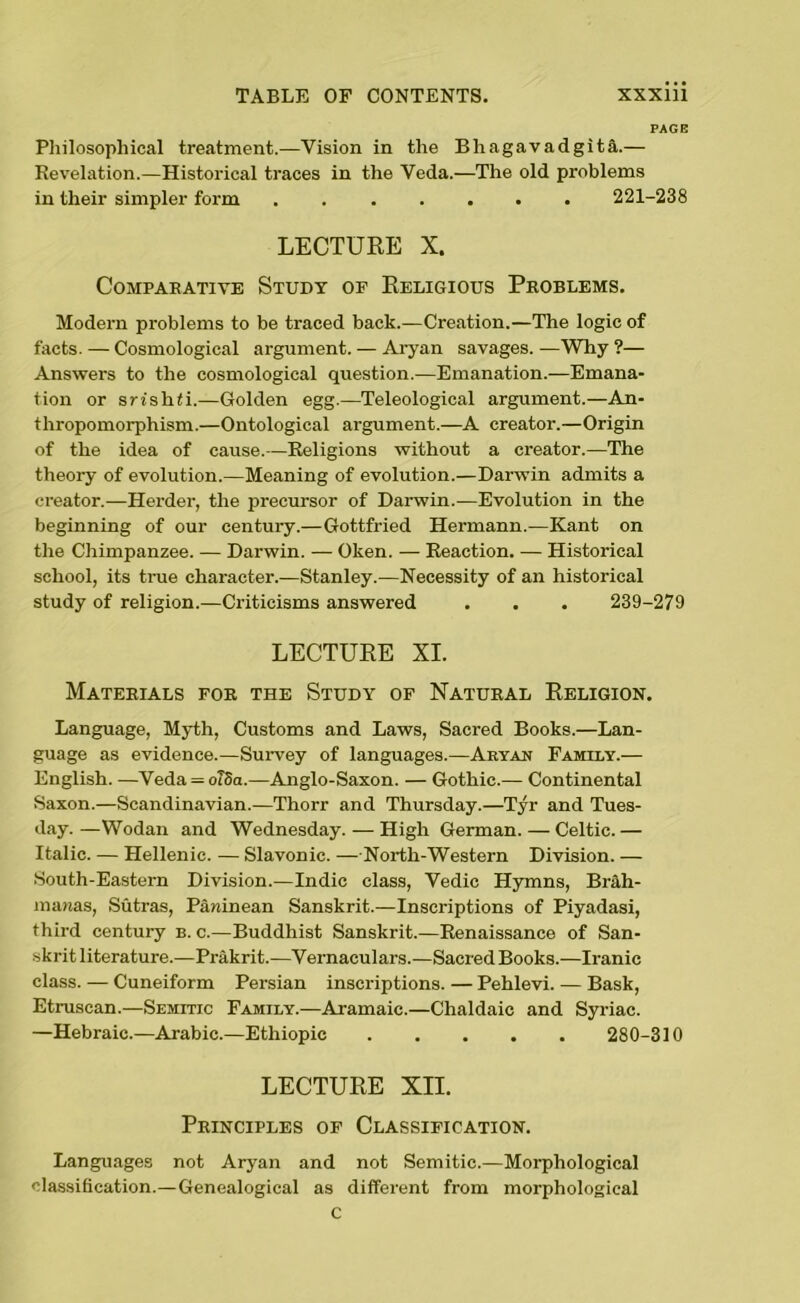 PAGE Philosophical treatment.—Vision in the BhagavadgitA— Revelation.—Historical traces in the Veda.—The old problems in their simpler form 221-238 LECTURE X. COMPABATIVE STUDY OF RELIGIOUS PROBLEMS. Modern problems to be traced back.—Creation.—The logic of facts. — Cosmological argument. — Aryan savages. —Why ?— Answers to the cosmological question.—Emanation.—Emana- tion or srishfi.—Golden egg.—Teleological argument.—An- thropomorphism.—Ontological argument.—A creator.—Origin of the idea of cause.—Religions without a creator.—The theory of evolution.—Meaning of evolution.—Darwin admits a creator.—Herder, the precursor of Darwin.—Evolution in the beginning of our centuiy.—Gottfried Hermann.—Kant on the Chimpanzee. — Darwin. — Oken. — Reaction. — Historical school, its true character.—Stanley.—Necessity of an historical study of religion.—Criticisms answered . . . 239-279 LECTURE XI. Materials for the Study of Natural Religion. Language, Myth, Customs and Laws, Sacred Books.—Lan- guage as evidence.—Survey of languages.—Aryan Family.— English. —Veda = oT8a.—Anglo-Saxon. — Gothic.— Continental Saxon.—Scandinavian.—Thorr and Thursday.—Tyr and Tues- day. —Wodan and Wednesday. — High German. — Celtic. — Italic. — Hellenic. — Slavonic. — North-Western Division. — South-Eastern Division.—Indie class, Vedic Hymns, Brah- manas, Sutras, Paninean Sanskrit.—Inscriptions of Piyadasi, third century b. c.—Buddhist Sanskrit.—Renaissance of San- skrit literature.—Prakrit.—Vernaculars.—Sacred Books.—Iranic class. — Cuneiform Persian inscriptions. — Pehlevi. — Bask, Etruscan.—Semitic Family.—Aramaic.—Chaldaic and Syriac. —Hebraic.—Arabic.—Ethiopic 280-310 LECTURE XII. Principles of Classification. Languages not Aryan and not Semitic.—Morphological classification.—Genealogical as different from morphological C