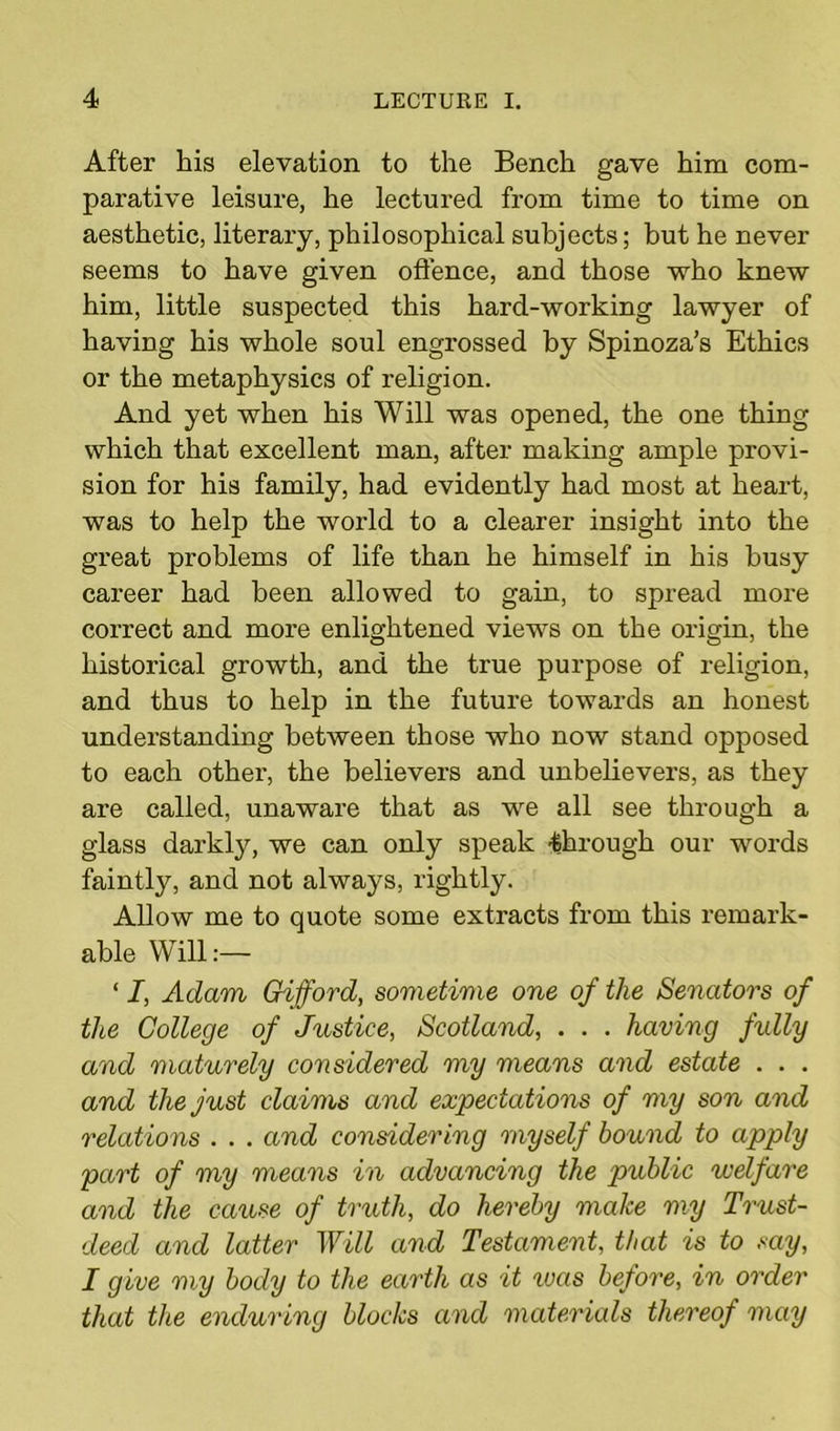 After his elevation to the Bench gave him com- parative leisure, he lectured from time to time on aesthetic, literary, philosophical subjects; but he never seems to have given offence, and those who knew him, little suspected this hard-working lawyer of having his whole soul engrossed by Spinoza’s Ethics or the metaphysics of religion. And yet when his Will was opened, the one thing which that excellent man, after making ample provi- sion for his family, had evidently had most at heart, was to help the world to a clearer insight into the great problems of life than he himself in his busy career had been allowed to gain, to spread more correct and more enlightened views on the origin, the historical growth, and the true purpose of religion, and thus to help in the future towards an honest understanding between those who now stand opposed to each othei', the believers and unbelievers, as they are called, unaware that as we all see through a glass darkty, we can only speak -through our words faintly, and not always, rightly. Allow me to quote some extracts from this remark- able Will:— ‘ I, Adam Gifford, sometime one of the Senators of the College of Justice, Scotland, . . . having fully and maturely considered my means and estate . . . and the just claims and expectations of my son and relations . . . and considering myself bound to apply part of my means in advancing the public welfare and the cause of truth, do hereby make my Trust- deed and latter Will and Testament, that is to say, I give my body to the earth as it was before, in order that the enduring blocks and materials thereof may