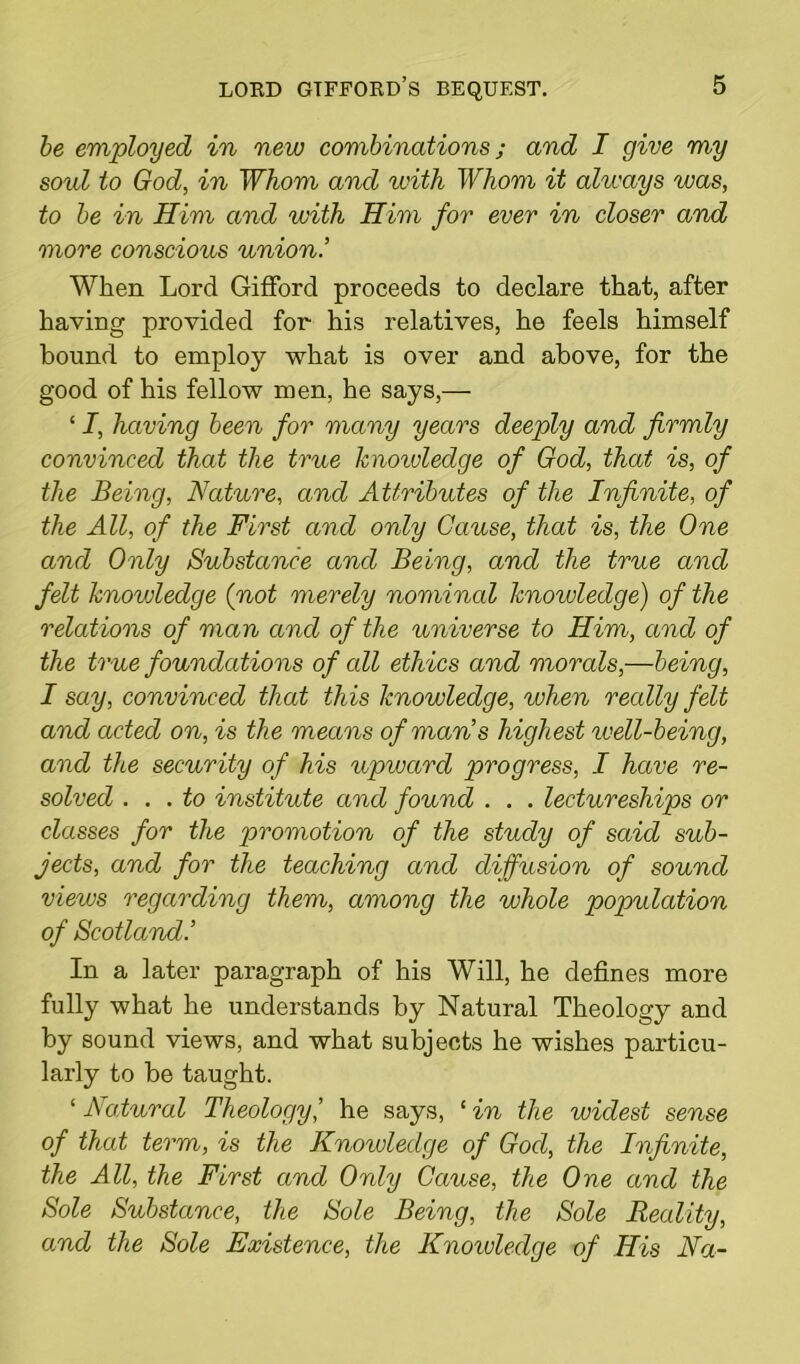 be employed in new combinations; and I give my sold to God, in Whom and with Whom it always was, to be in Him and with Him for ever in closer and more conscious union.’ When Lord Gifford proceeds to declare that, after having provided for his relatives, he feels himself bound to employ what is over and above, for the good of his fellow men, he says,— ‘ I, having been for many years deeply and firmly convinced that the true knoivleclge of God, that is, of the Being, Nature, and Attributes of the Infinite, of the All, of the First and only Cause, that is, the One and Only Substance and Being, and the true and felt knowledge (not merely nominal knowledge) of the relations of man and of the universe to Him, and of the true foundations of all ethics and morals,—being, I say, convinced that this knowledge, when recdly felt and acted on, is the means of man’s highest well-being, and the security of his upward progress, I have re- solved ... to institute and found . . . lectureships or classes for the promotion of the study of said sub- jects, and for the teaching and diffusion of sound views regarding them, among the whole population of Scotland.’ In a later paragraph of his Will, he defines more fully what he understands by Natural Theology and by sound views, and what subjects he wishes particu- larly to be taught. ‘ Natural Theologyhe says, ‘ in the widest sense of that term, is the Knoivleclge of God, the Infinite, the All, the First and Only Cause, the One and the Sole Substance, the Sole Being, the Sole Reality, and the Sole Existence, the Knowledge of His Na-