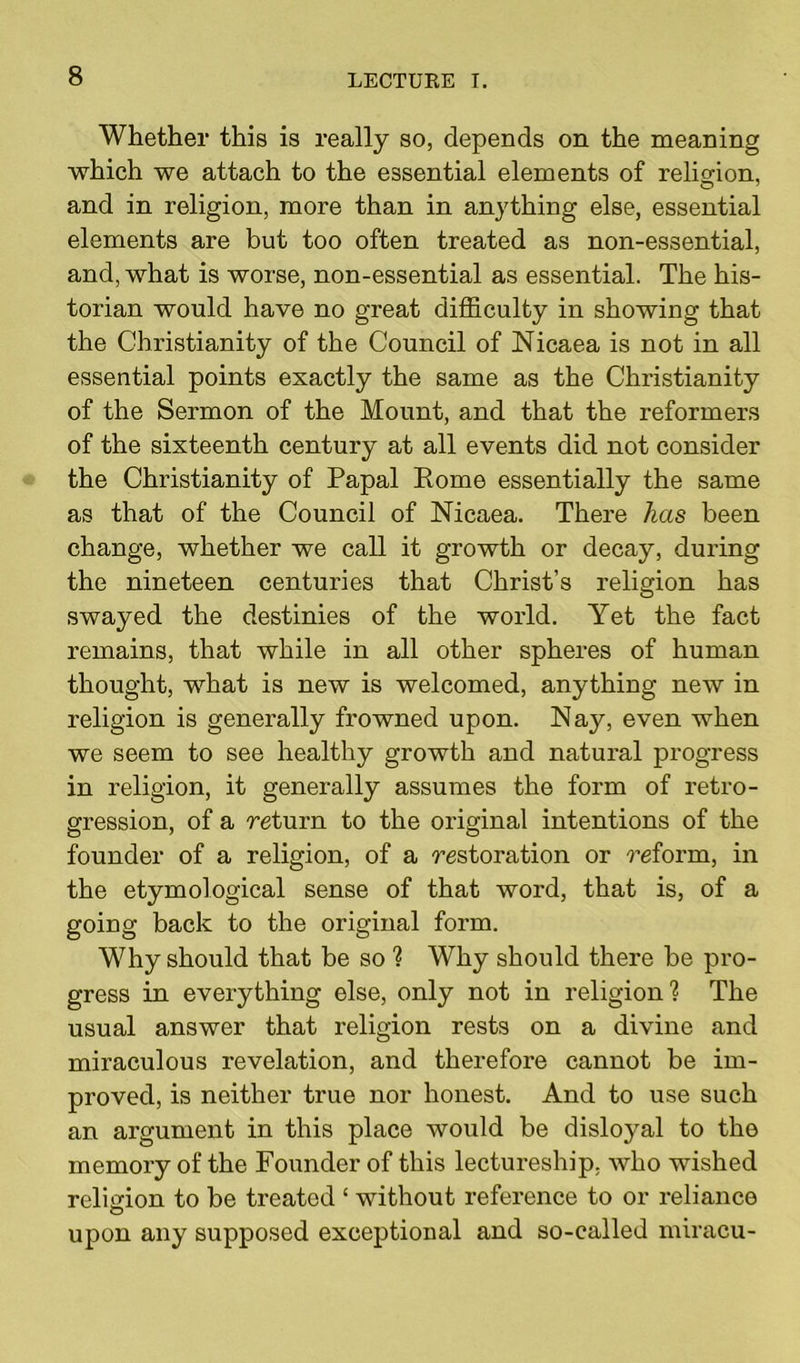 Whether this is really so, depends on the meaning which we attach to the essential elements of religion, and in religion, more than in anything else, essential elements are but too often treated as non-essential, and, what is worse, non-essential as essential. The his- torian would have no great difficulty in showing that the Christianity of the Council of Nicaea is not in all essential points exactly the same as the Christianity of the Sermon of the Mount, and that the reformers of the sixteenth century at all events did not consider the Christianity of Papal Rome essentially the same as that of the Council of Nicaea. There has been change, whether we call it growth or decay, during the nineteen centuries that Christ’s religion has swayed the destinies of the world. Yet the fact remains, that while in all other spheres of human thought, what is new is welcomed, anything new in religion is generally frowned upon. Nay, even when we seem to see healthy growth and natural progress in religion, it generally assumes the form of retro- gression, of a return to the original intentions of the founder of a religion, of a restoration or reform, in the etymological sense of that word, that is, of a going back to the original form. Why should that be so ? Why should there be pro- gress in everything else, only not in religion1? The usual answer that religion rests on a divine and miraculous revelation, and therefore cannot be im- proved, is neither true nor honest. And to use such an argument in this place would be disloyal to the memory of the Founder of this lectureship, who wished religion to be treated ‘ without reference to or reliance upon any supposed exceptional and so-called miracu-